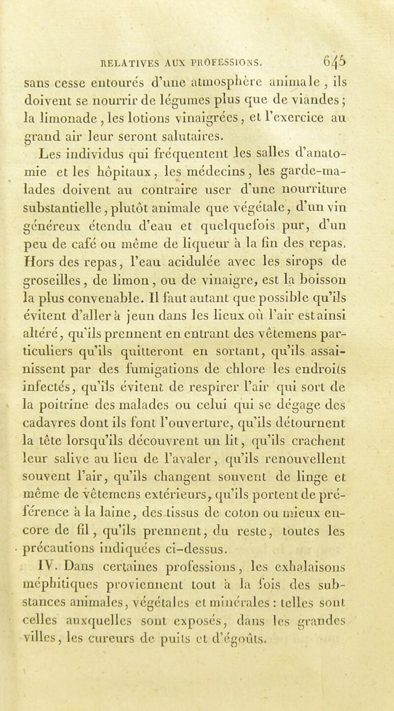 sans cesse entoures d'une atmosphère animale , ils doivent se nourrir de légumes plus que de viandes ; la limonade , les lotions vinaigrées, et l'exercice au grand air leur seront salutaires. Les individus qui fréquentent les salles d'anato- mie et les hôpitaux, les médecins, les garde-ma- lades doivent au contraire user d'une nourriture substantielle, plutôt animale que végétale, d'un vin généreux étendu d'eau et quelquefois pur, d'un peu de café ou même de liqueur h la fin des repas. Hors des repas, l'eau acidulée avec les sirops de groseilles, de limon, ou de vinaigre, est la boisson la plus convenable. Il faut autant que possible qu'ils évitent d'aller à jeun dans les lieux où l'air estainsi altéré, qu'ils prennent en entrant des vêtemens par- ticuliers qu'ils quitteront en sortant, qu'ils assai- nissent par des fumigations de chlore les endroits infectés, qu'ils évitent de respirer l'air qui sort de la poitrine des malades ou celui qui se dégage des cadavres dont ils font l'ouverture, qu'ils détournent la tête lorsqu'ils découvrent un lit, qu'ils crachent leur salive au lieu de l'avaler, qu'ils renouvellent souvent l'air, qu'ils changent souvent de linge et môme de vêtemens extérieurs, qu'ils portent de pré- férence à la laine, des4issus de coton ou mieux en- core de fil, qu'ils prennent, du reste, toutes les précautions indiquées ci-dessus. IV. Dans certaines professions, les exhalaisons méphitiques proviennent tout a la fois des sub- stances animales, végétales et minérales : telles sont celles auxquelles sont exposés, dans les grandes villes, les cureurs de puils et d'égoûts.