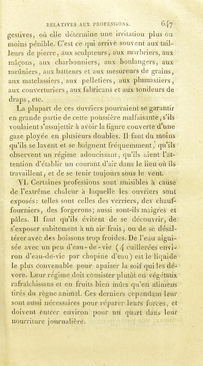 geslives, où elle déLennine une iriiLuiiou plus ou moins pénible. C'est ce qui arrive souvent aux tail- leurs de pierre, aux sculpteurs, aux marbriers, aux maçons, aux charbonniers, aux boulangers, aux meuniers, aux batteurs et aux mesureurs de grains, aux matelassiers, aux pelletiers, aux plumassiers, aux couverluriers , aux fabricans et aux tondeurs de draps, etc. La plupart de ces duvriers pourraient se garantir en grande partie de cette poussière malfaisante, s'ils voulaient s'assujettir à avoir la figure couverte d'une gaze plojée en plusieurs doubles. Il faut du moins qu'ils se lavent et se baignent fréquemment^ qu'ils observent un régime adoucissant, qu'ils aient Tàt- tention d'établir un courant d'air dans le lieu où ils travaillent, et de se tenir toujours sous le vent. yi. Certaines professions sont nuisibles a cause de l'extrême chaleur à laquelle les ouvriers sônt exposés: telles sont ceDes des verriers, des chaiif-^ fourniers, des forgerons; aussi sont-ils maigres et pâles. Il faut qu'ils évitent de se découvrir, dé s'exposer subitement a un air frais, ou de se désal- térer avec des boissons trop froides. De Feau aigui- sée avec un peu d'eau-de-vie (4 cuillerées envi-^ ron d'eau-dé-vie par chopine d'eau) est le liquidé le plus convenable pour apaiser la soif qui les dé- vore* Leur régime doit consister plutôt en végétalix rafralchissans et en fruits bien mûrs qu'en aiimëns tirés du règne animal. Ces derniers cependant leur sont aussi nécessaires pour réparer leurs forces, et doivent ènlrer environ pour un quart dans leur nourriture journalière.