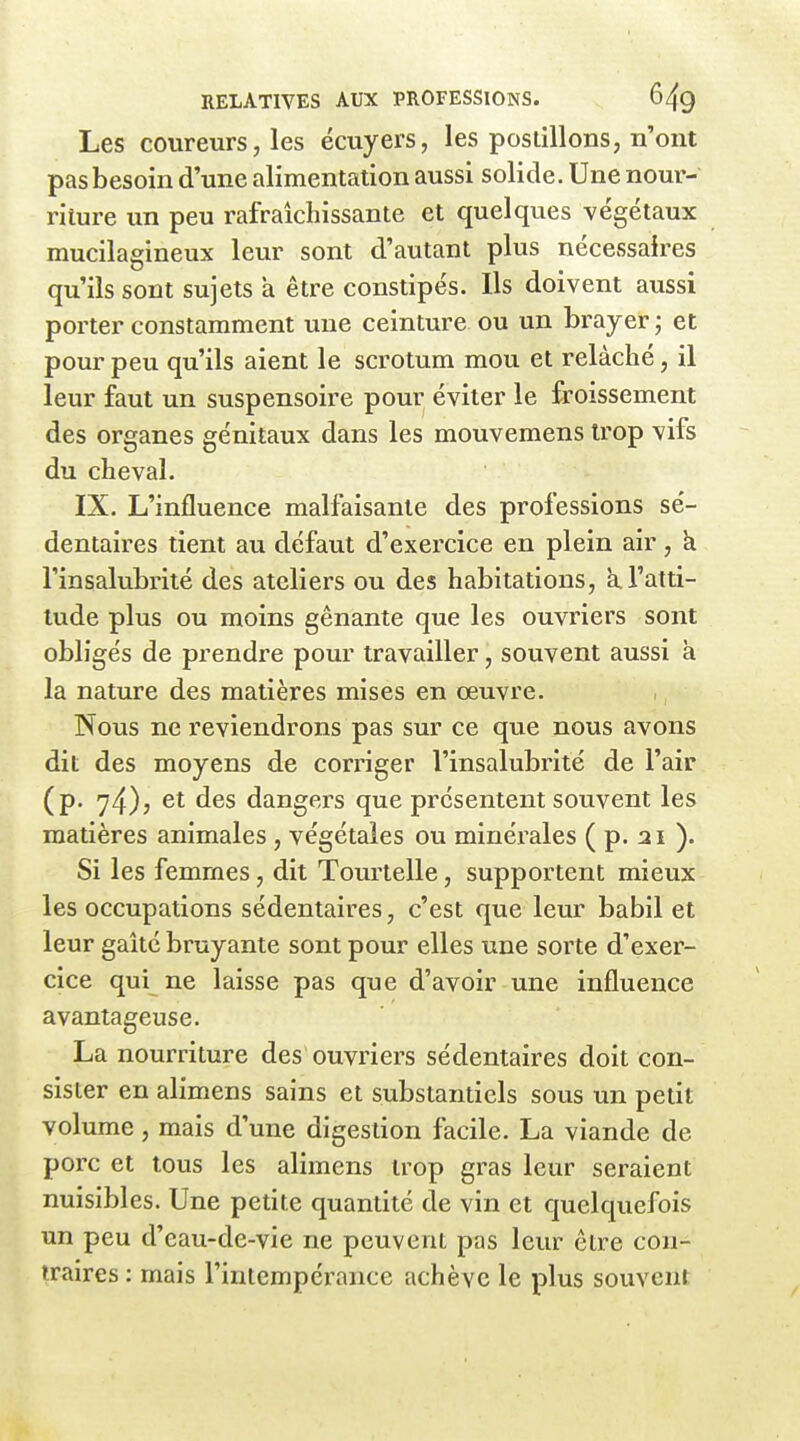 Les coureurs, les écuyers, les postillons, n'ont pas besoin d'une alimentation aussi solide. Une nour- riture un peu rafraîchissante et quelques végétaux mucilagineux leur sont d'autant plus nécessaires qu'ils sont sujets à être constipés. Ils doivent aussi porter constamment une ceinture ou un brayer ; et pour peu qu'ils aient le scrotum mou et relâché, il leur faut un suspensoire pour éviter le froissement des organes génitaux dans les mouvemens trop vifs du cheval. IX. L'influence malfaisante des professions sé- dentaires tient au défaut d'exercice en plein air, k l'insalubrité des ateliers ou des habitations, a l'atti- tude plus ou moins gênante que les ouvriers sont obligés de prendre pour travailler, souvent aussi à la nature des matières mises en œuvre. Nous ne reviendrons pas sur ce que nous avons dit des moyens de corriger l'insalubrité de l'air (p. 74)? d^s dangers que présentent souvent les matières animales, végétales ou minéi'ales ( p. 21 ). Si les femmes, dit Tourtelle, supportent mieux les occupations sédentaires, c'est que leur babil et leur gaîté bruyante sont pour elles une sorte d'exer- cice qui ne laisse pas que d'avoir une influence avantageuse. La nourriture des ouvriers sédentaires doit con- sister en alimens sains et substantiels sous un petit volume, mais d'une digestion facile. La viande de porc et tous les alimens trop gras leur seraient nuisibles. Une petite quantité de vin et quelquefois un peu d'eau-de-vie ne peuvent pas leur être con- traires : mais l'intempérance achève le plus souvent