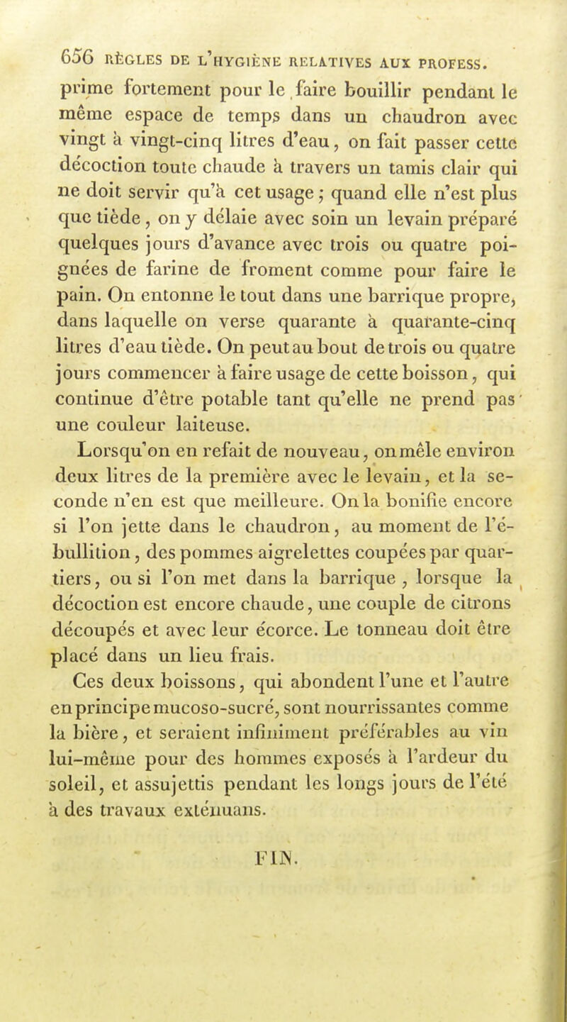 prime fortement pour le . faire bouillir pendant le même espace de temps dans un chaudron avec vingt k vingt-cinq litres d'eau, on fait passer cette décoction toute chaude h travers un tamis clair qui ne doit servir qu'à cet usage quand elle n'est plus que tiède, on y délaie avec soin un levain préparé quelques jours d'avance avec trois ou quatre poi- gnées de farine de froment comme pour faire le pain. On entonne le tout dans une barrique propre, dans laquelle on verse quarante à quarante-cinq litres d'eau tiède. On peut au bout de trois ou quatre jours commencer à faire usage de cette boisson, qui continue d'être potable tant qu'elle ne prend pas ' une couleur laiteuse. Lorsqu'on en refait de nouveau, onmêle environ deux litres de la première avec le levain, et la se- conde n'en est que meilleure. On la bonifie encore si l'on jette dans le chaudron, au moment de l'é- buUition, des pommes aigrelettes coupées par quar- tiers , ou si l'on met dans la ban^ique , lorsque la décoction est encore chaude, une couple de citrons découpés et avec leur écorce. Le tonneau doit être placé dans un lieu frais. Ces deux boissons, qui abondent l'une et l'autre en principe mucoso-sucré, sont nourrissantes comme la bière, et seraient infiniment préférables au vin lui-même pour des hommes exposés k l'ardeur du soleil, et assujettis pendant les longs jours de l'été a des travaux extéxmans. FIW.
