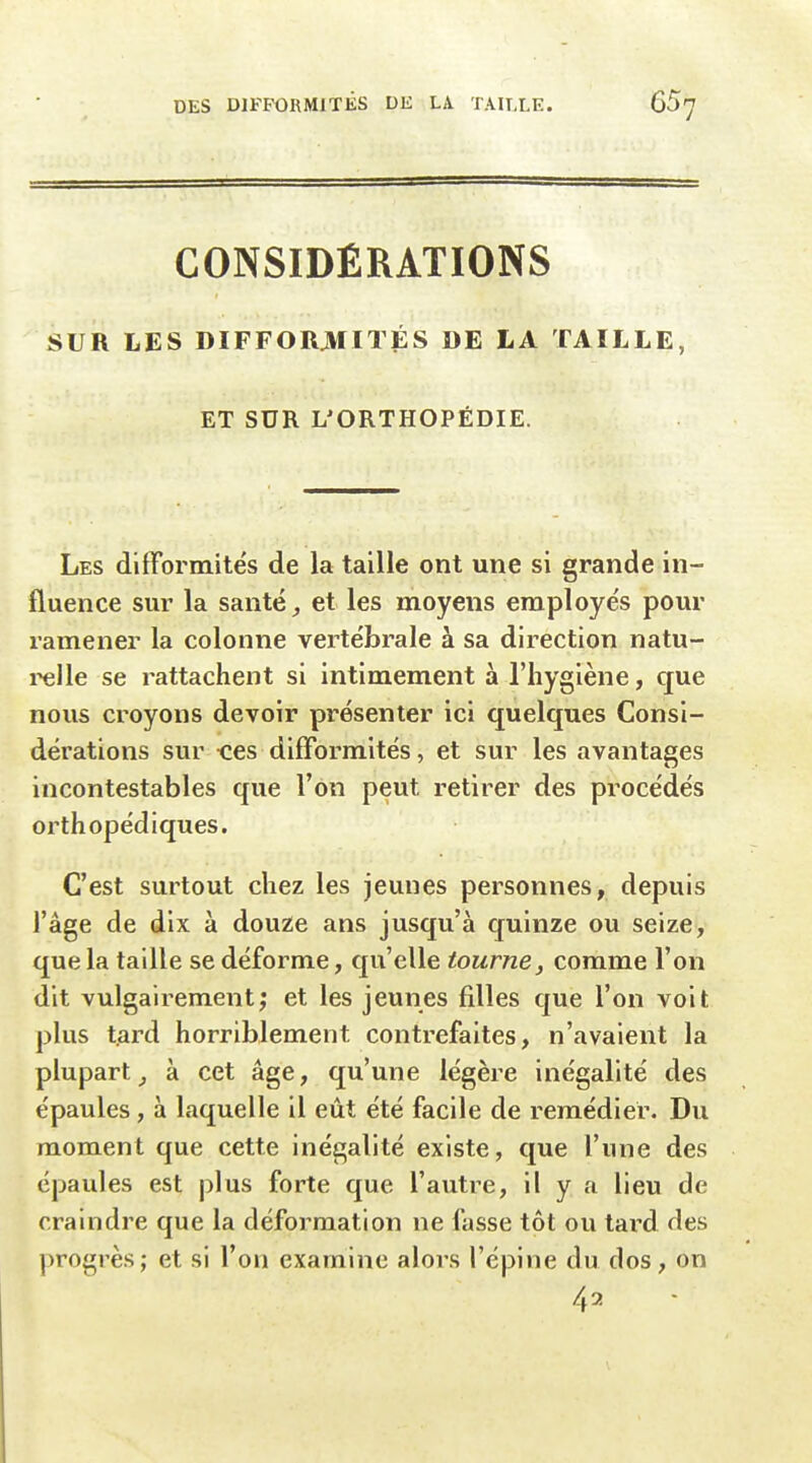 CONSIDÉRATIONS SUR LES DIFFORMITÉS DE LA TAILLE, ET SUR L'ORTHOPÉDIE. Les difformités de la taille ont une si grande in- fluence sur la santé,, et les moyens employés pour ramener la colonne vertébrale à sa direction natu- i^lle se rattachent si intimement à l'hygiène, que nous croyons devoir présenter ici quelques Consi- dérations sur nés difformités, et sur les avantages incontestables que l'on peut retirer des procédés orthopédiques. C'est surtout chez les jeunes personnes, depuis l'âge de dix à douze ans jusqu'à quinze ou seize, que la taille se déforme, qu'elle tourne, comme l'on dit vulgairement; et les jeunes filles que l'on voit plus tard horriblement contrefaites, n'avaient la plupart^ à cet âge, qu'une légère inégalité des épaules, à laquelle il eût été facile de remédier. Du moment que cette inégalité existe, que l'une des épaules est plus forte que l'autre, il y a lieu de craindre que la déformation ne fasse tôt ou tard des progrès; et si l'on examine alors l'épine du dos, on 42