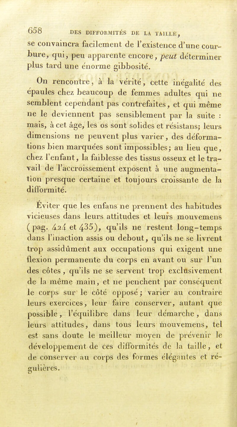 se convaincra facilement de l'existence d'une cour- bure, qui, peu apparente encore, peut déterminer plus tard une énorme gibbosité. On rencontre, à la vérité, cette inégalité des épaules chez beaucoup de femmes adultes qui ne semblent cependant pas contrefaites, et qui même ne le deviennent pas sensiblement par la suite : mais, à cet âge, les os sont solides et résistans; leurs dimensions ne peuvent plus varier, des déforma- tions bien marquées sont impossibles; au lieu que, chez l'enfant, la faiblesse des tissus osseux et le tra- vail de l'accroissement exposent à une augmenta- tion presque certaine et toujours croissante de la difformité. Éviter que les enfans ne prennent des habitudes vicieuses dans leurs attitudes et leurs mouvemens (pag. 4.24 et 435), qu'ils ne restent long-temps dans l'inaction assis ou debout, qu'ils ne se livrent trop assidûment aux occupations qui exigent une flexion permanente du corps en avant ou sur l'un des côtes , qu'ils ne se servent trop exclusivement de la même main, et ne penchent par conséquent le corps sur le côté opposé ; varier au contraire leurs exercices, leur faire conserver, autant que possible, l'équilibre dans leur démarche, dans leurs attitudes, dans tous leurs mouvemens, tel est sans doute le meilleur moyen de prévenir le développement de ces difformités de la taille, et de conserver au corps des formes élégantes et ré- gulières.