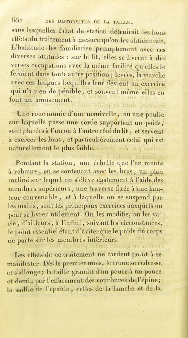 sans lesquelles l'état de station détruii^ait les bons effets du traitement à mesure qu'on les obtiendrait. L'habitude les familiarise promptement avec ces diverses attitudes : sur le lit, elles se livrent à di- verses occupations avec la même facilité qu'elles le feraient dans toute autre position ; levées, la marche avec ces longues béquilles leur devient un exercice qui n'a rien de pénible,,et .souvent même elles en font un amusement. Une roue munie d'une manivelle, ou une poulie sur laquelle passe une corde supportant un poids, sont placées à l'un ou à l'autre côté du lit, et servent à exercer les bras , et particulièrement celui qui est naturellement le plus faible. Pendant la station, une .échelle que l'on monte à rebours, en se soutenant avec les bras, un plan incliné sur lequel on s'élève également à l'aide,des membres supérieurs , une traverse fixée à une hau- teur convenable, et à laquelle on se suspend par les mains, sont les principaux exercices auxquels on peut se livrer utilement. On les modifie, on les va- rie, d'ailleurs, à l'infini, suivant les circonstances, le point essentiel étant d'éviter que le poids du corps ne porte sur les membres inférieurs. Les effets de ce traitement ne tardent po'.ïit à se manifester. Dès le premier mois, le tronc se redresse et s'allonge ; la taille grandit d'un pouce à mi pouce et demi, par l'effacement des courbures deJ'éplne; la saillie de l'épaule, celles de la hanche et de la