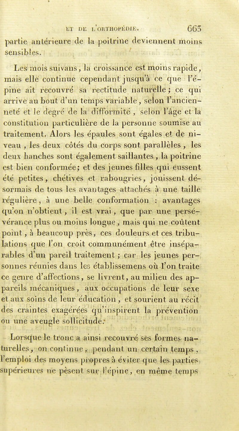 partie antérieure de la poitrine deviennent moins sensibles. ' Les mois suivaus, la croissance est moins rapide, mais elle continue cependant jusqu'à ce que Vé- pine ait recouvré sa rectitude naturelle ; ce qui arrive au bout d'un temps variable, selon l'ancien- neté et le degré de la difformité , selon l'âge et la constitution particulière de la personne soumise au traitement. Alors les épaules sont égales et. de ni- veau , les deux côtés du corps sont parallèles , les deux hanches sont également saillantes , la poitrine est bien conformée; et des jeunes filles qui eussent été petites, chétives et rabougries, jouissent dé- sormais de tous les avantages attachés à une taille régulière, à une belle conformation : avantages qu'on n'obtient, il est vrai, que par une persé- vérance plus ou moins longue, mais qui ne coûtent point, à beaucoup près, ces douleurs et ces tribu- lations que l'on croit communément être insépa- rables d'un pareil traitement ; car les jeunes per- sonnes réunies dans les établissemens où l'on traite ce genre d'affections, se livrent, au milieu des ap- pareils mécaniques, aux occupations de leur sexe et aux soins de leur éducation , et sourient au récit des craintes exagérées qu'inspirent la prévention ou une aveugle sollicitude. Lorsque le tronc a ainsi recouvré ses formes na- turelles, on continue,; pendant un certain temps, l'emploi des moyens propres à éviter que les parties supérieures ne pèsent sur l'épine, en même temps