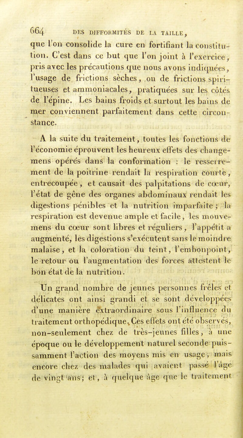 que l'on consolide la cure en fortifiant la constitu- tion. C'est dans ce but que l'on joint à l'exercice, pris avec les précautions que nous avons indiquées, l'usage de frictions sèches, ou de frictions spiri- tueuses et ammoniacales, pratiquées sur les côtés de l'épine. Les bains froids et surtout les bains de m,er conviennent parfaitement dans cette circon- stance. A la suite du traitement, toutes les fonctions de l'économie éprouvent les heureux effets des change- mens opérés dans la conformation : le resserre- ment de la poitrine rendait la respiration com té, entrecoupée, et causait des palpitations de cœur, l'état de gêne des organes abdominaux rendait les digestions pénibles et la nutrition imparfaite ; la respiration est devenue ample et facile, les mouve- mens du cœur sont libres et réguliers, l'appétit a augmenté, les digestions s'exécutent sans le moindre malaise, et la coloration du teint, l'embonpoint, le i^etour ou l'augmentation des forces attestent le bon état de la nutrition. Un grand nombre de jeunes personnes frêles et délicates ont ainsi grandi et se sont développées d'une manière &traordinaire sous l'influence du traitement orthopédique ..Ces effets ont été observés, non-seulement chez de très-jeunes filles, à une époque ou le développement natui-el seconde puis- samment l'action des moyens mis en usage, mais encore chez des malades qui avaient passé l'âge de vingt'ans; et, i\ quelque âge que le traitemeni