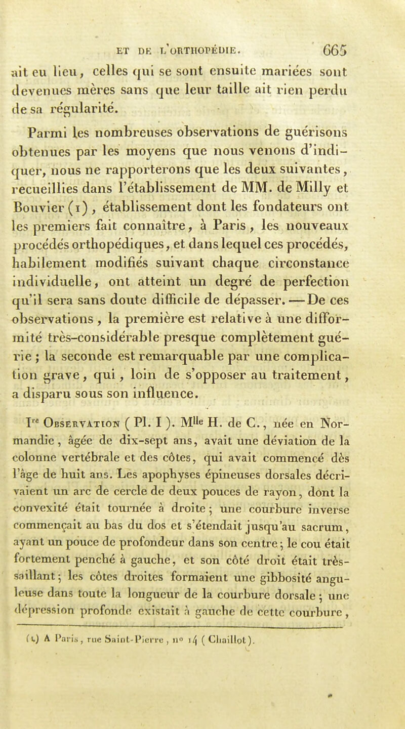 ait eu Heu, celles qui se sont ensuite mariées sont devenues mères sans que leur taille ait rien perdu de sa réi^ularité. Parmi les nombreuses observations de guérisons obtenues par les moyens que nous venons d'indi- quer, nous ne rapporterons que les deux suivantes, recueillies dans l'établissement de MM. de Milly et Bouvier (i) , établissement dont les fondateurs ont les premiers fait connaître, à Paris, les nouveaux procédés orthopédiques, et dans lequel ces procédés, habilement modifiés suivant chaque circonstance individuelle, ont atteint un degré de perfection qu'il sera sans doute difficile de dépasser. —De ces observations , la première est relative à une diffor- mité très-considérable presque complètement gué- rie ; la seconde est remarquable par une complica- tion grave, qui, loin de s'opposer au traitement, a disparu sous son influence. Observation ( Pl. I ). M^e H. de C, uée en Nor- mandie , âgée de dix-sept ans, avait une déviation de la colonne vertébrale et des côtes, qui avait commencé dès l'âge de huit ans. Les apophyses épineuses dorsales décri- vaient un arc de cercle de deux pouces de rayon, dont la convexité était tournée à droite 5 une courbure inverse commençait au bas du dos et s'étendait jusqu'au sacrum, ayant un pouce de profondeur dans son centre ; le cou était fortement penché à gauche, et son côté droit était très- saillant 5 les côtes droites formaient une gibbosité angu- leuse dans toute la longueur de la courbure dorsale -, une dépression profonde existait à gauche de cette courhure, (i.) A Paris, rue Saint-Pierre , ii i/j ( Cliaillot).