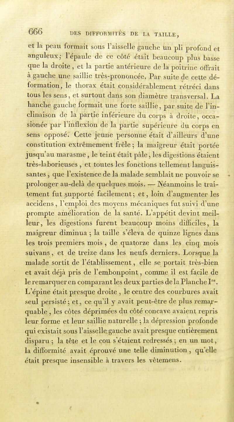 et la peau formait sous l'aisselle gauche un pli profond et anguleux,- l'épaule de ce côté était beaucoup plus basse que la droite, et la partie antérieure de la poitrine offrait à gauche une saillie très-prononcée. Par suite de cette dé- formation, le thorax était considérablement rétréci dans tous les sens, et surtout dans son diamètre transversal. La hanche gauche formait une forte saillie, par suite de l'in- clinaison de la partie inférieure du corps à droite, occa- sionée par l'inflexion de la partie supérieure du corps en sens opposé. Cette jeune personne était d'ailleurs d'une constitution extrêmement frêle ; la maigreur était portée jusqu'au marasme, le teint était pâle, les digestions étaient très-laborieuses , et toutes les fonctions tellement languis- santes , que l'existence de la malade semblait ne pouvoir se prolonger au-delà de quelques mois. — Néanmoins le trai- tement fut supporté facilement5 et, loin d'augmenter les accidens , l'emploi des moyens mécaniques fut suivi d'une prompte amélioration de la santé. L'appétit devint meil- leur, les digestions furent beaucoup moins difficiles, la maigreur diminua ; la taille s'éleva de quinze lignes dans les trois premiers mois , de quatorze dans les cinq mois suivans, et de treize dans les neufs derniers. Lorsque la malade sortit de l'établissement, elle se portait très-bien et avait déjà pris de l'embonpoint, comme il est facile de le remarquer en comparant les deux parties de la Planche I. L'épine était presque droite , le centre des courbures avait seul persisté 5 et, ce qu'il y avait peut-être de plus reme^- quable , les côtes déprimées du côté concave avaient repris leur forme et leur saillie naturelle -, la dépression profonde qui existait sous l'aisselle, gauche avait presque entièrement disparu ; la tête et le cou s'étaient redressés ; en un mot, la difformité avait éprouvé une telle diminution, qu'elle était presque insensible à travers les vêtemens.