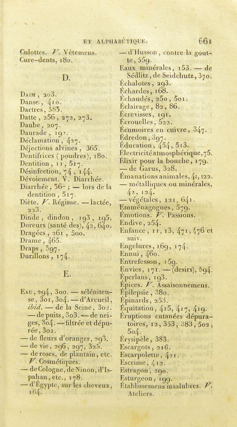 Culottes. V. Vètemens. Cure-dents, 180. D. Daim , 2o3. Danse., ^\o. Dartres, 385. Datte , 266 , 272, 273. Daube, 207. Daurade , 19?.- Déclamation, 4^7. Déjections alvines , 365. Dentifrices (poudres), 180. Dentition , 11, 517. Désinfection/74 5 i44- Dévoiement. Y. Diarrhée. Diarrhée , 36- ; — lors de la dentition ,517. Diète. Régime. —lactée, 228. Dinde, dindon, ig3, ig5. Doreurs (santé des), 42, 640. Di'agées , 261 , 5oo. Drame , 4^5. Draps , 397. Durillons , 174. E. Eau, 7.945 3oo. — séléniteu- se, 3oi,3o4. — d'Arcueil, ibid. — de la Seine, Zoi. — de puits, 3o3. -— de nei- ges, 3o4. —filtrée et dépu- rée, 3o2. — de fleurs d'oranger, 293. — dévie, 296, 297, 325. — de roses, de plantain, etc. J^. Cosmétiques. — deCologne,deNinon,d'Is- pahan,etc., 178. — ^^ '^'fîyp'^i-j SU'' l<îS cheveux, 104. — d'Husson , contre la gout- te, 559. Eaux minérales, i53. — de SédUtz, de Seidchutz, 3';o. Échalotes, 293. Schardes, 168. Échaudés, 25o , 5oi. Eclairage, 82, 86. Écre visses, 191. Écrouelles, Ô22. Écumoires en cuivre, 847. Edredon, 897. Éducation, 4^4, 513. Éle ctricité atmosphérique, 75. Élixir pour la bouche, 179. — de Garus, 328. Émanations animales, 4i, 122. — métalliques ou minérales, 42, 124. — végétales, 121^641- Emménagogues, 579. Émotions. V. Passions. Endive, 254- Enfance , 11, i3, 4715 -^176 et suiv. Engelures, 169, 174. Ennui, 460. Entrefesson, iSg. Envies, 171. —(désirs), 694. Éperlans, 193. Épices. V. Assaisonnemens. Epilepsie, 38o. Épinaids, 253. Équitation, 4ï5, 4'7? 4'9- Éruptions cutanées dépura- toires, 12, 353, 383, 5o2, , 5o4. Erysipèle, 383. Escargots ,216. Escarpolette, 4 ' i ■ Escrime -,1^x1. Estragon, 290. Esturgeon, 199. Etablissemens insalubres, r. Ateliers.