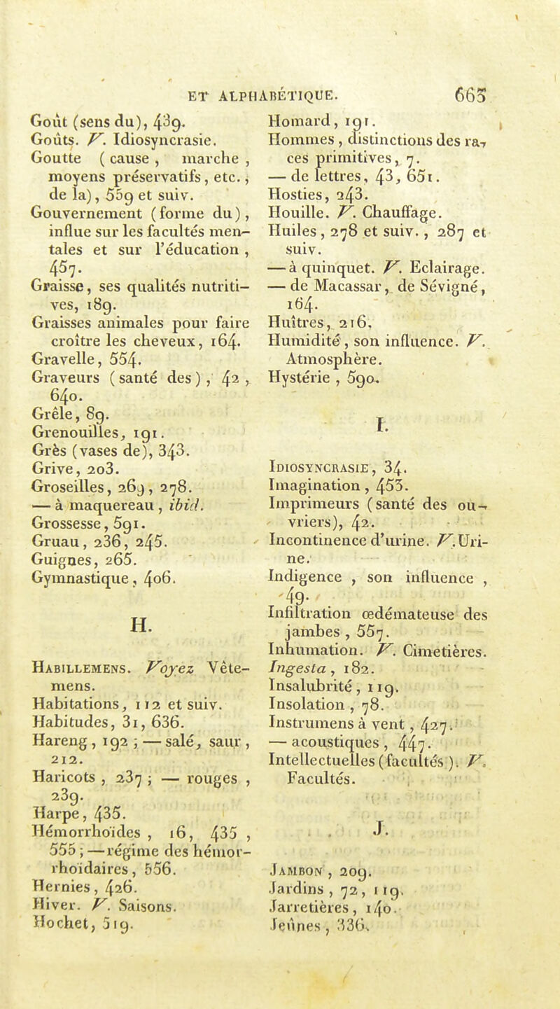 Goiit (sens du), 4^9' Goûts, f^. Idiosyncrasie. Goutte ( cause , marche , moyens préservatifs, etc. j de la), 559 et suiv. Gouvernement ( forme du ), influe sur les facultés men- tales et sur l'éducation , Graisse, ses qualités nutriti- ves, 189. Graisses animales pour faire croître les cheveux, i64. Gravelle, 554- Graveurs ( santé des ) , 4^ ; 640. Grêle, 8g. Grenouillesigi. Grès (vases de), 343. Grive, 2o3. Groseilles, 269, 278. — à maquereau , ibid. Grossesse, 591. Gruau, 236, 245. Guignes, 265. Gymnastique, 4o6. H. Habillemens. Vojez Vête- mens. Habitations, 112 et suiv. Habitudes, 3i, 636. Hareng , 192 ; — salé, saur , 212. Haricots , 23^ ; — rouges , 239. Harpe, 435. Hémorrhoïdes , 16, 4^5 , 555 ; —régime des héuior- rhoidaires, 556. Hernies, 426. Hiver. V. Saisons. Hochet, 519. Homard, igr. Hommes, distinctions des ra-r ces primitives, 7. — de lettres, 43, 651. Hosties, 243• Houille. Chauffage. Huiles, 278 et suiv., 287 et suiv. — à quinquet. J^. Eclairage. — de Macassar, de Sévigné, 164. Huîtres, 216, Humidité, son influence. V. Atmosphère. Hystérie , 5go, r. Idiosyncrasie, 34. Imagination, 453. Imprimeurs (santé des ou-» vriers), 42. Incontinence d'mine. /^.Uri- ne. Indigence , son influence , '49- Infiltration œdémateuse' des jambes ,55']. Inhumation. Cimetières. Ingesta , 182. Insalubrité, 119. Insolation ,78. Instrumens à vent, 427 .' — acoustiques, 447- Intellectuelles (facultés ). V, Facultés. J. Jambon , 20g. .Jardins , 72, i ig. Jarretières, i4o, Tçnnes, 1^36^
