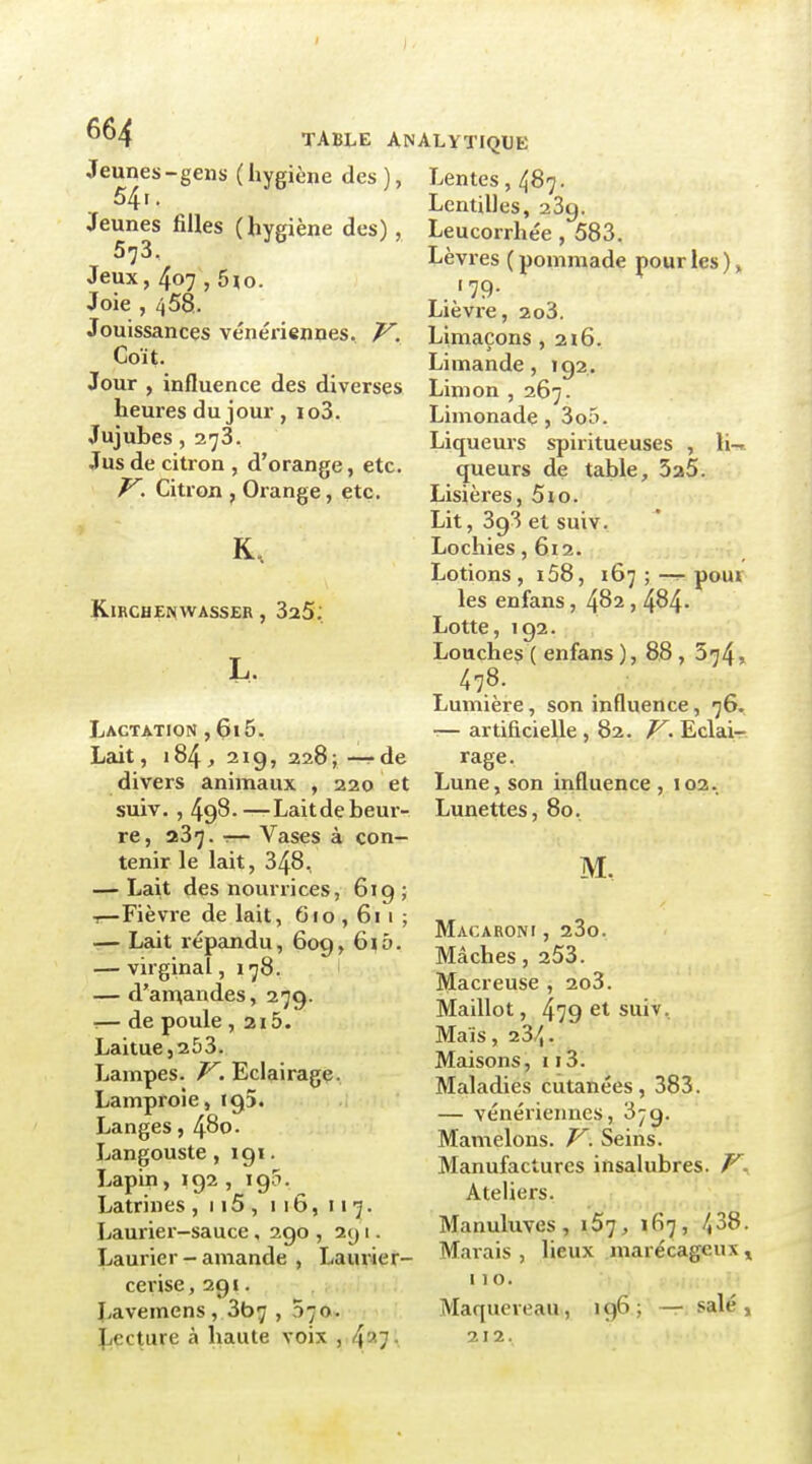 Jeunes - gens ( hygiène des ), Lentes, 487. ^4i- Lentilles, 23g. Jeunes filles (hygiène des), Leucorrhée , 583. 573 Jeux, 407 , 5ïo. Joie , 458. Jouissances vénériennes. V. Coït. Jour , influence des diverses heures du jour , io3. Jujubes, 273. Jus de citron , d'orange, etc. V. Citron , Orange, etc. KiRCHENWAssER, SaS; L. Lactation ,615. Lait, i84j 21g, 228; -—de divers animaux , 220 et suiv. , 498.—Laitde beur- re, 237. r— Vases à con- tenir le lait, 348, — Lait des nourrices, 619 ; -r-Fièvre de lait, 6 f o , 61 1 ; -— Lait répandu, 609, 615. — virginal, 178. ' — d'amandes, 279. ■— de poule , 2i5. Laitue, 25 3. Lampes. V. Eclairage. Lamproie, 195. Langes, 480. Langouste, igi. Lapin, 192 , i gS. Latrines ,115,116,117. Laurier-sauce, 290 , 291. Laurier - amande , Laurier- cerise ,291. Lavemens, 3b7 , 570. Jjccture à haute voix , 437'. Lèvres ( pommade pour les ), Lièvre, 2o3. Limaçons ,216. Limande, ig2. Limon , 267. Limonade , 3o5. Liqueurs spiritueuses , li-». queurs de table, 3a5. Lisières, 5io. Lit, 393 et suiv. Lochies ,612. Lotions , i58, 167 ; —pour les eu fans, 4^2, 484- Lotte, 192. Louches ( enfans ), 88 , 574, 478. Lumière, son influence, 76. — artificielle ,82. V. Eclair- rage. Lune, son influence , 10a. Lunettes, 80. M. Macaroni , 23o. Mâches, 253. Macreuse , 2o3. Maillot, 479 et suiv. Maïs, 23/5 • Maisons, 113. Maladies cutanées, 383. — vénériennes, 3-g. Mamelons. V. Seins. Manufactures insalubres. Ateliers. Manuluves, i57, 167, 438. Marais , lieux marécageux » MO. > Maquereau, 196 ; ' — salé , 212.