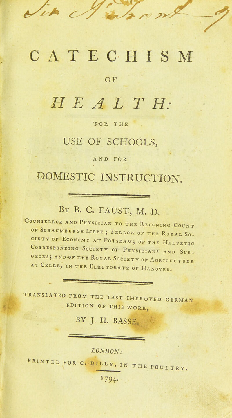 CATECHISM OF HEAL T H: FO R THE USE OF SCHOOLS, AND FOR DOMESTIC INSTRUCTION. By B. C. FAUST, M. D, Counsellor and Physician to the Reigning Count OF SCHAUVBURGH LiPPE J FelLOW OF THE RoYAL SO- CIETY OF Economy at Potsdamj of the Helvetic Corresponding Society of Physicians and Sur- geons; and-of the Royac Society of Agriculture AT Celle, in the Electorate of Hanover. 9 TRANSLATED FROM THE LAST IMPROVED GERMA^f EDITION OF THIS WORK, BY J. H. BASSE. ^ LONDON: PRINTED FOR C. DILLY, In Thp b« THE POULTRY.