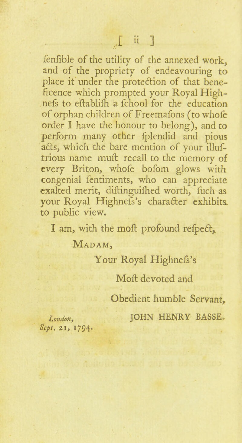 lenfible of the utility of the annexed work, and of the propriety of endeavouring to place it under the protection of that bene- ficence which prompted your Royal High- nefs to eflablifh a fchool for the education of orphan children of Freemafons (to whofe order I have the honour to belong), and to perform many other Iplendid and pious a6ts, which the bare mention of your illuf- trious name muft recall to the memory of every Briton, whofe bofom glows with congenial fentiments, who can appreciate exalted merit, diftinguifhed worth, fuch as your Royal Highnefs's charafler exhibits, to public view. I am, with the moft profound relped,. Madam, Your Royal Highnels's Moft devoted and Obedient humble Servant, London, Sept. 21, 1794. JOHN HENRY BASSE.