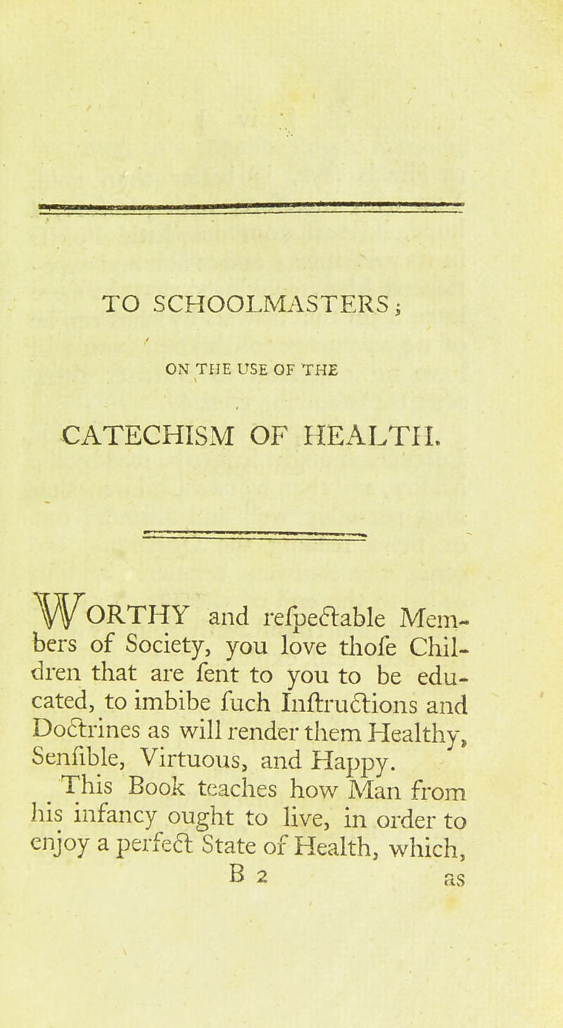 TO SCHOOLMASTERS; ON THE USE OF THE CATECHISM OF HEALTH. Worthy and refpeaable Mem- bers of Society, you love thofe Chil- dren that are fent to you to be edu- cated, to imbibe fuch Liftru6lions and Do6trines as will render them Healthy, Senfible, Virtuous, and Happy. ^ This Book teaches how Man from his infancy ought to live, in order to enjoy a perfeft State of Health, which, B 2 as