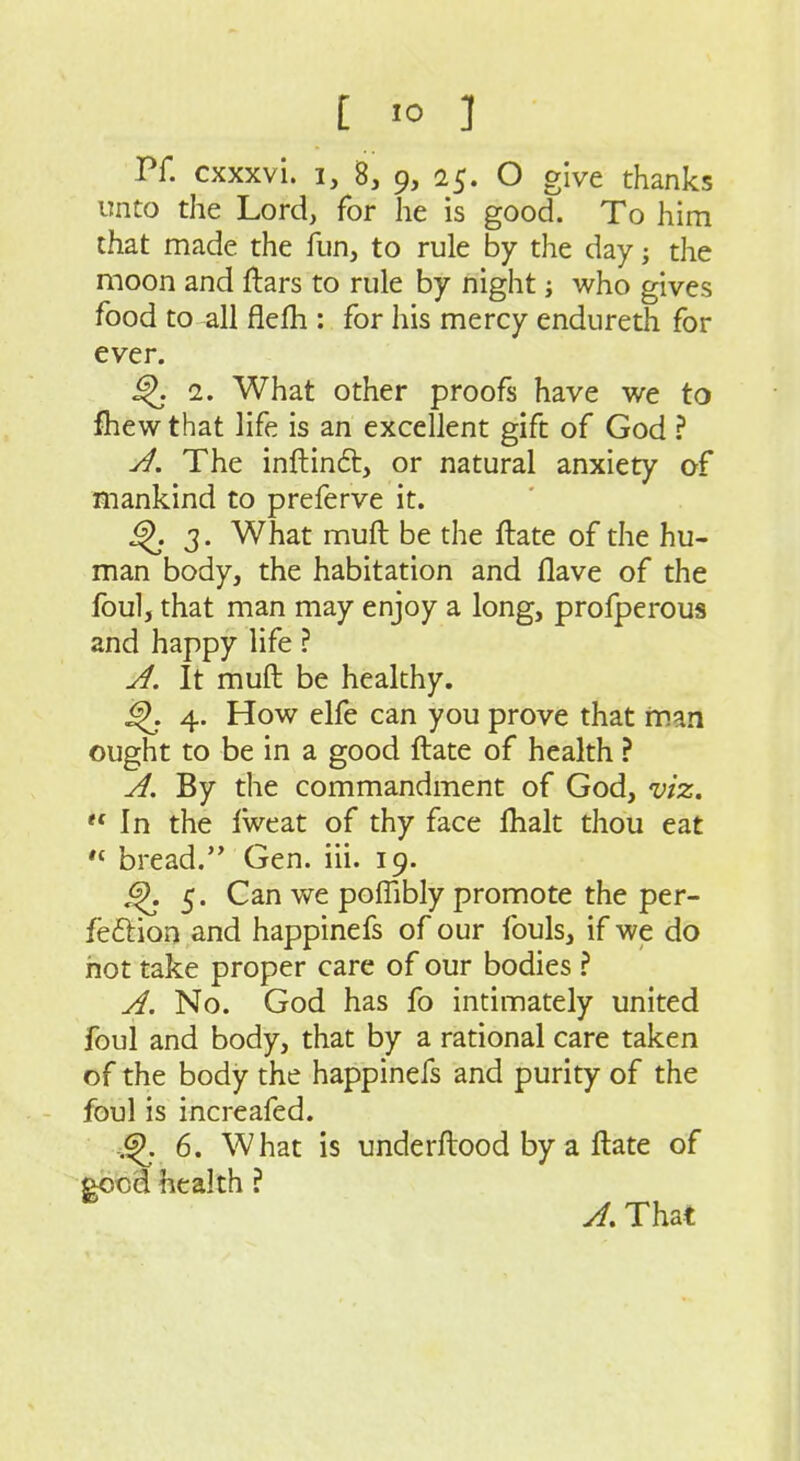 Pf. cxxxvi. 1, 8, 9, 25. O give thanks unto the Lord, for he is good. To him that made the fun, to rule by the day; the moon and ftars to rule by night; who gives food to all flefli: for his mercy endureth for ever. 2. What other proofs have we to fhew that life is an excellent gift of God ? y}. The inftinft, or natural anxiety of mankind to preferve it. 3. What muft be the ftate of the hu- man body, the habitation and Have of the Ibul, that man may enjoy a long, profperous and happy life ? A. It muft be healthy. 4. How elfe can you prove that man ought to be in a good ftate of health ? A, By the commandment of God, viz. In the Iweat of thy face ftialt thou eat  bread. Gen. iii. 19. ^ 5. Can we poffibly promote the per- feflion and happinefs of our fouls, if we do riot take proper care of our bodies \ A. No. God has fo intimately united foul and body, that by a rational care taken of the body the happinefs and purity of the foul is increafed. 6. What is underftood by a ftate of eocd health ? A. That