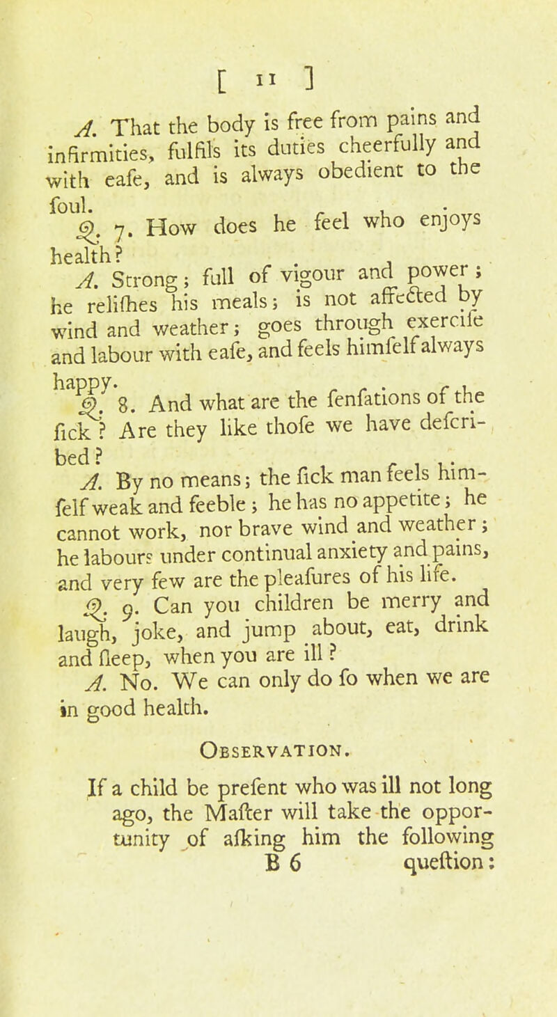 A That the body is free from pains and infirmities, fulfils its duties cheerfully and with eafe, and is always obedient to the foul. ^ , 1 4. 7. How does he feel who enjoys health? . . A. Strong; full of vigour and power ; he reliOies his meals; is not affefted by wind and weather; goes through exercile and labour with eafe, and feels himfelf always ^^^.^ 8. And what are the fenfations of the fick ? Are they like thofe we have defcri- bed? , r 1 u- A. By no means; the fick man feels him- felf weak and feeble ; he has no appetite; he cannot work, nor brave wind and weather; he labour? under continual anxiety and pains, and very few are thepleafures of his life. ^ 9. Can you children be merry and laugh, joke, and jump about, eat, drink and fieep, when you are ill ? A. No. We can only do fo when we are in good health. Observation. If a child be prefent who was ill not long ago, the Mafter will take the oppor- tunity of alking him the following B 6 queftion;