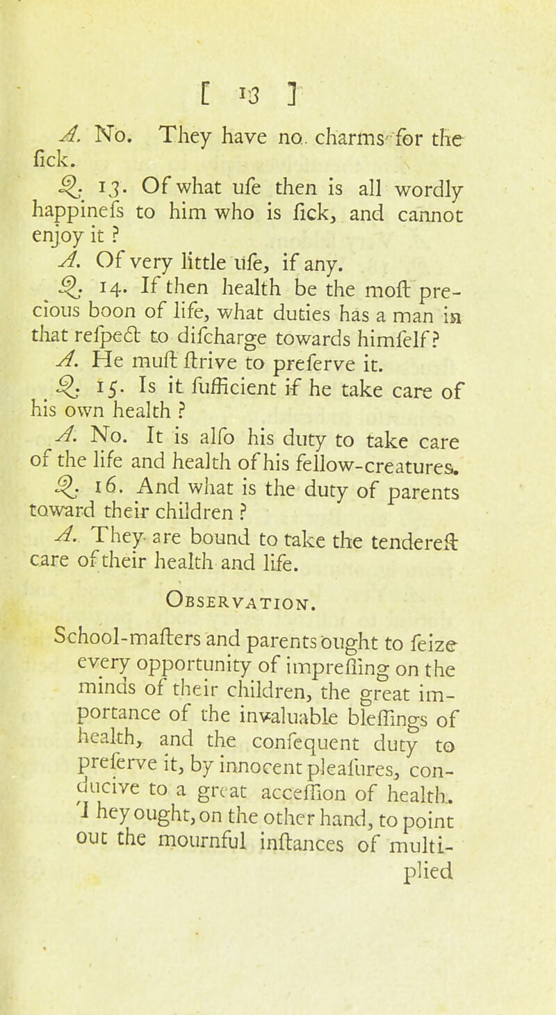 A. No. They have no., charms' for the fick. I J. Of what ufe then is all wordly happinefs to him who is fick, and cannot enjoy it ? A, Of very little life, if any. ^ ^. 14. If then health be the moft pre- cious boon of life, what duties has a man ia that refped: to difcharge towards himfelf ? A. He muft ftrive to preferve it. 15. Is it fiifficient if he take care of his own health ? A. No. It is alfo his duty to take care of the life and health of his fellow-creatures. 16. And what is the duty of parents toward their children ? A. They are bound to take the tendered care of their health and life. Observation. School-mafters and parents ought to feize every opportunity of imprerfing on the minds of their children, the great im- portance of the invaluable bleffings of health, and the confequent duty to preferve it, by innocent pleafures, con- ducive to a great acceffion of health, i hey ought, on the other hand, to point out the mournful inftances of muhi- plied
