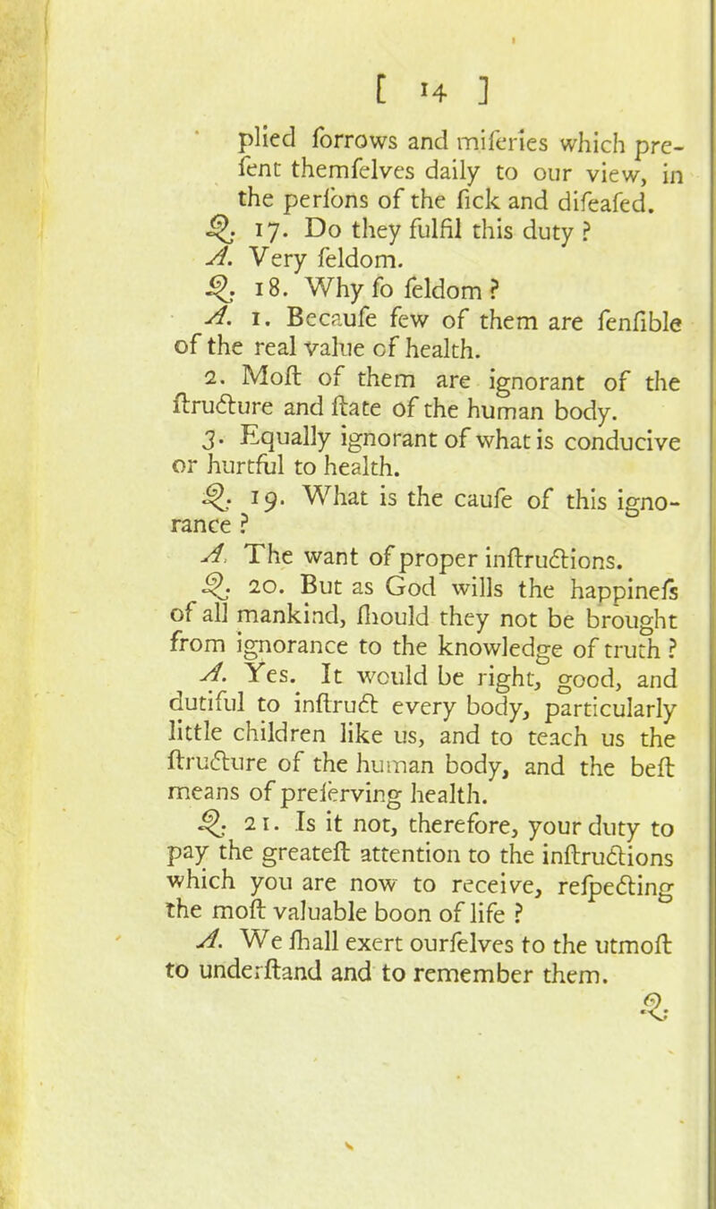 I [ H ] plied forrows and miferies which pre- fent themfelves daily to our view, in the perlbns of the fick and difeafed. ^ 17. Do they fulfil this duty ? ^. Very feldom. ^.18. Whyfo feldom? ^. I. Becaufe few of them are fenfible of the real value of health. 2. Moll of them are ignorant of the flrudure and flate of the human body. 3. Equally ignorant of what is conducive or hurtful to health. 19. What is the caufe of this igno- rance ? The want of proper inftrudlions. ^. 20. But as God wills the happinefs of all mankind, fliould they not be brought from ignorance to the knowledge of truth ? yf. Yes. It would be right, good, and dutiful to inftruft every body, particularly little children like us, and to teach us the ftrufture of the human body, and the beft means of prelerving health. 21. Is it not, therefore, your duty to pay the greateft attention to the inftrudlions which you are now to receive, refpeding the moft valuable boon of life ? A We fhall exert ourfelves to the utmoft to underftand and to remember them.