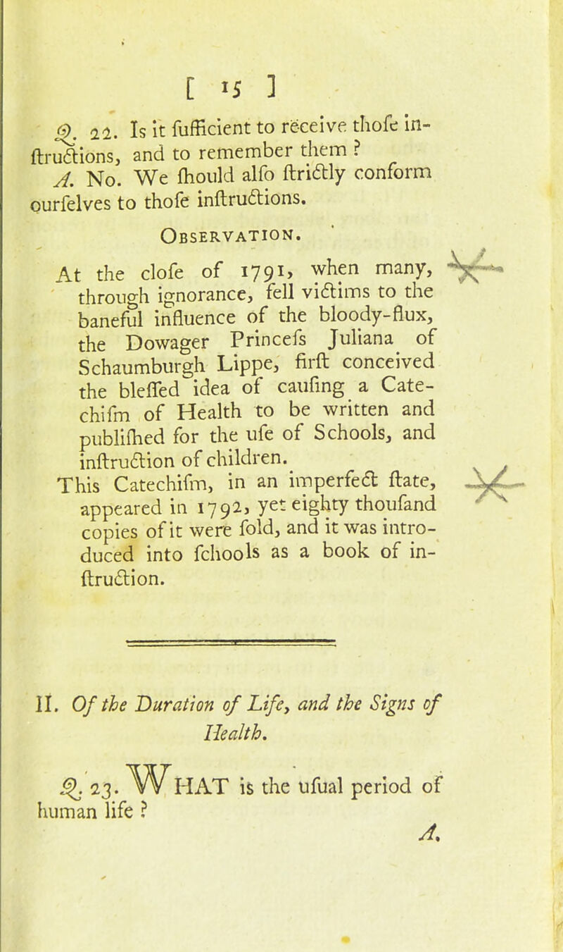 [ ] ^9. n. Is it fufficient to receive thofe in- ftruftions, and to remember them ? A, No. We fhould alfo ftridly conform ourfelves to thofe inftru6tions. Observation. At the clofe of 1791, when many, through ignorance, fell viftims to the baneful influence of the bloody-flux, the Dowager Princefs Juliana of Schaumburgh Lippe, firft conceived the bleflfed idea of caufmg a Cate- chifm of Health to be written and publiihed for the ufe of Schools, and infl:ruaion of children. This Catechifm, in an imperfedl ftate, appeared in 1792, yet eighty thoufand copies of it were fold, and it was intro- duced into fchools as a book of in- ftrudion. li. Of the Duration of Lifey and the Signs of Health, i^. 23. What is the ufual period of human life ?