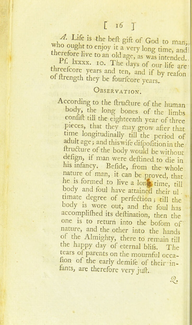 A. Life is the beft gift of God to mm ttre^'l' to enjoy it a%ery long time nd therefore Jive to an old age, as was intended. J:^f. Ixxxx. 10. The days of our life are threefcore years and ten, and if by reafon of ftrength they be fourfcore years. Observation. According to the ftrufture of the Jmman body, the long bones, of the limbs connft till the eighteenth year of three pieces, that they may grow after that time longitudinally till the period of adult age; and this wife dilpofitionin the ftrufture of the body would be without defign, if man were deftined to die in his infancy. Befide, from the whole nature of m.an, it can be proved, that he IS formed to live a lon|ttime, till body and foul have attained their ul. timate degree of perfe6lion; till the ' body is wore out, and the foul has accompliflied its deftination, then the one is to return into the bofom of nature, and the other into the hands of the Almighty, there to rem.ain till the happy day of eternal blifs. The tears of parents on the mournful occa- Uon of the early demiie of their in- fantSj are therefore very jul|-.-