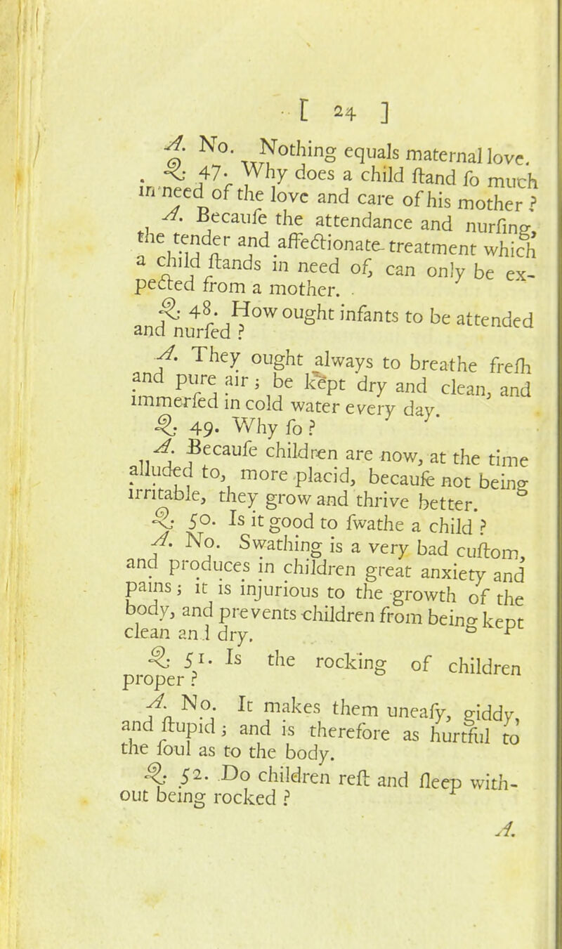 i; ^o. Nothing equals maternal love. • f^'c V^^ ^^^^ ^ ^^^^^ ftand fo much in necd of the love and care of his mother ? A. Becaufe the attendance and nurfinff, ! f ^d.^ff^^ionate-treatment which 5f ftands m need of, can only be ex- pefted from a mother. . p 48. How ought infants to be attended and nurfed ■A. They ought always to breathe freih and pure air; be %t dry and clean, and immerfed m cold water every dav ^ 49. Why fo.? ^* A Becaufe children are now, at the time alluded to, more placid, becaufe not being they grow and thrive better. ^ 50. Is it good to fwathe a child ? IS a very bad cuftom, and produces in children great anxiety and pains; It IS injurious to the growth of the body, and prevents children from beino- keot clean ani dry. pro^erV' rocking of children A No It makes them uneafy, giddy, and flupid, and is therefore as hurtful to the foul as to the body. ^ 52. Do children reft and fleep with- out being rocked ? A.