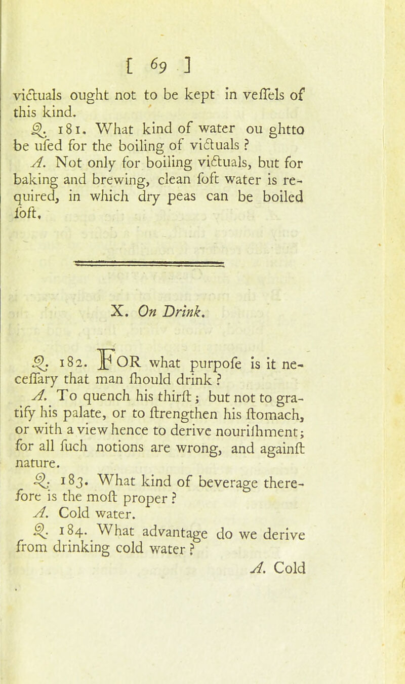 victuals ought not to be kept in veflels of this kind, ^. 181, What kind of water ou ghtto be ufed for the boiling of vi6tuals ? A. Not only for boiling viftuals, but for baking and brewing, clean foft water is re- quired, in which dry peas can be boiled loft. X. On Drink. ^ 18a. For what purpofe Is it ne- ceffary that man fhould drink A. To quench his thirft j but not to gra- tify his palate, or to ftrengthen his ftomach, or with a view hence to derive nourilhment; for all fuch notions are wrong, and againft nature. ^ 183. What kind of beverage there- fore is the moft proper ? A. Cold water. ^. 184. What advantage do we derive from drinking cold water ? J. Cold