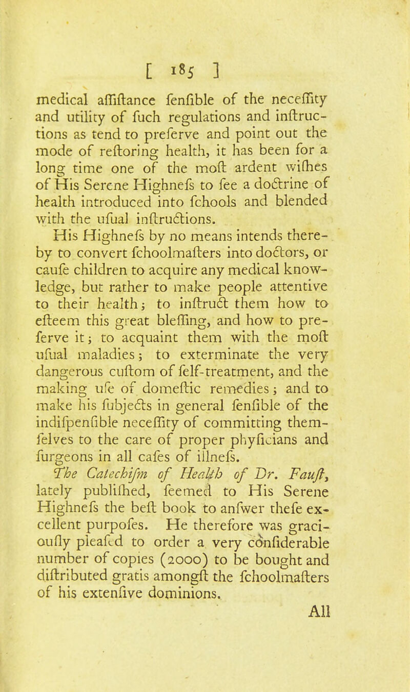medical affiftance fenfible of the neceffity and utility of fuch regulations and inftruc- tions as tend to preferve and point out the mode of reftoring health, it has been for a long time one of the moft ardent wiQies of His Serene Highnefs to fee a doftrine of health introduced into fchools and blended with the ufual inftrudlions. His Highnefs by no means intends there- by to convert fchoolmafhers into doctors, or caufe children to acquire any medical know- ledge, but rather to make people attentive to their health; to inftrud them how to cfteem this great bleffing, and how to pre- ferve it; to acquaint them with the moft ufual maladies; to exterminate the very dangerous cuftom of felf-treatment, and the making ufe of domeftic remedies; and to make his fubjefts in general lenfible of the indifpenfible neceffity of committing them- felves to the care of proper phyficians and furgeons in all cafes of illnefs. The Catechijm of Health of Dr. Faufty lately pubHlhed, feemed to His Serene Highnefs the beft book to anfwer thefe ex- cellent purpofes. He therefore was graci- oufly pieafcd to order a very confiderable number of copies (2000) to be bought and diftributed gratis amongft the fchoolmafters of his extenfive dominions. All