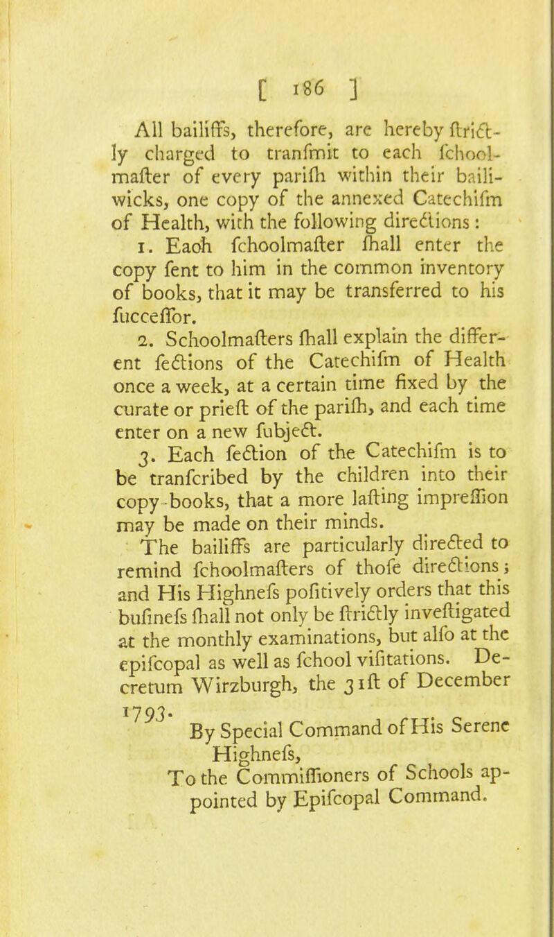 All bailiffs, therefore, are hereby ftri<fb- ly charged to tranfmit to each fchool- mafter of every parifh within their baili- wicks, one copy of the annexed Catechifm of Health, with the following diredions: 1. Eaoh fchoolmafter fhall enter the copy fent to him in the common inventory of books, that it may be transferred to his fucceflbr. 2. Schoolmafters fhall explain the differ- ent feftions of the Catechifm of Health once a week, at a certain time fixed by the curate or prieft of the parilh, and each time enter on a new fubjeft. 3. Each fedbion of the Catechifm is to be tranfcribed by the children into their copy books, that a more lafting impreffion may be made on their minds. The bailiffs are particularly direfted to remind fchoolmafters of thofe direftions j and His Highnefs pofitively orders that this bufmefs fhall not only be ffridlly inveftigated at the monthly examinations, but alfo at the epifcopal as well as fchool vifitations. De- cretum Wirzburgh, the 31ft of December 1793. By Special Command of His Serene Highnefs, To the Commiffioners of Schools ap- pointed by Epifcopal Command.