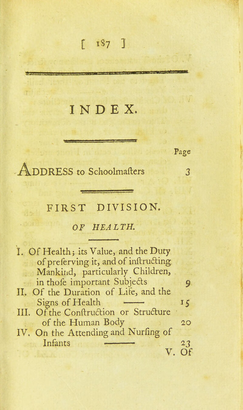 INDEX. -Address to Schoolmafters FIRST DIVISION. OF HEALTH. I. Of Health J its Value, and the Duty of preferving it, and of inftruding Mankind, particularly Children, in thofe important Subjects II. Of the Duration of Life, and the Signs of Health III. Of the Conftrudion or Strufture of the Human Body IV. On the Attending and Nurfing of Infants •