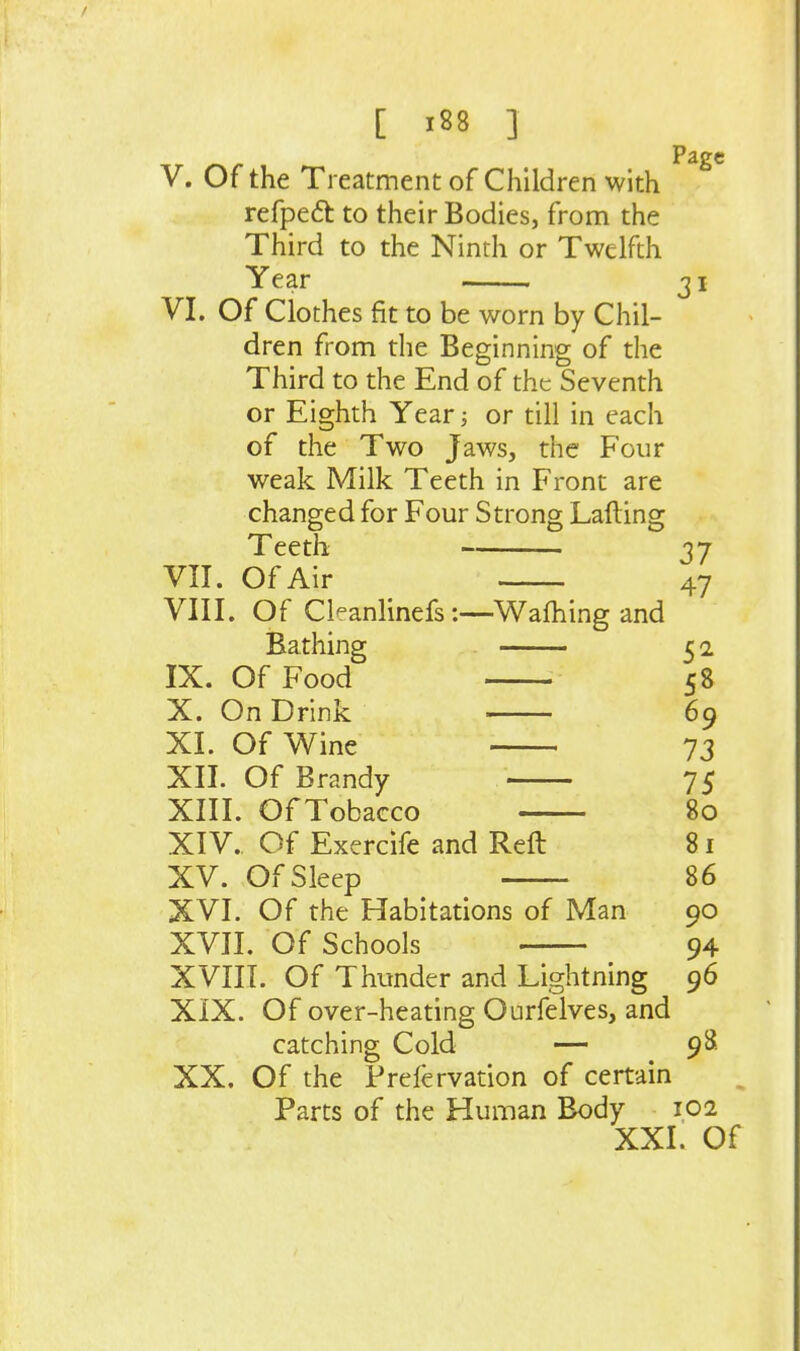 V. Of the Treatment of Children with refpeft to their Bodies, from the Third to the Ninth or Twelfth Year Page 31 VI. Of Clothes fit to be worn by Chil- dren from the Beginning of the Third to the End of the Seventh or Eighth Year; or till in each of the Two Jaws, the Four weak Milk Teeth in Front are changed for Four Strong Lading Teeth 37 VII. Of Air 47 VIII. Of CkanlinefsWalhing and Bathing 5 2 IX. Of Food 58 X. On Drink 69 XI. Of Wine 73 XII. Of Brandy 75 XIII. Of Tobacco 80 XIV. , Of Exercife and Reft 81 XV. Of Sleep 86 XVI. Of the Habitations of Man 90 XVII. Of Schools 94 XVm. Of Thunder and Lightning 96 XIX. Of over-heating Ourfelves, and catching Cold — 98 XX. Of the Prefervation of certain Parts of the Human Body 102 XXI. Of