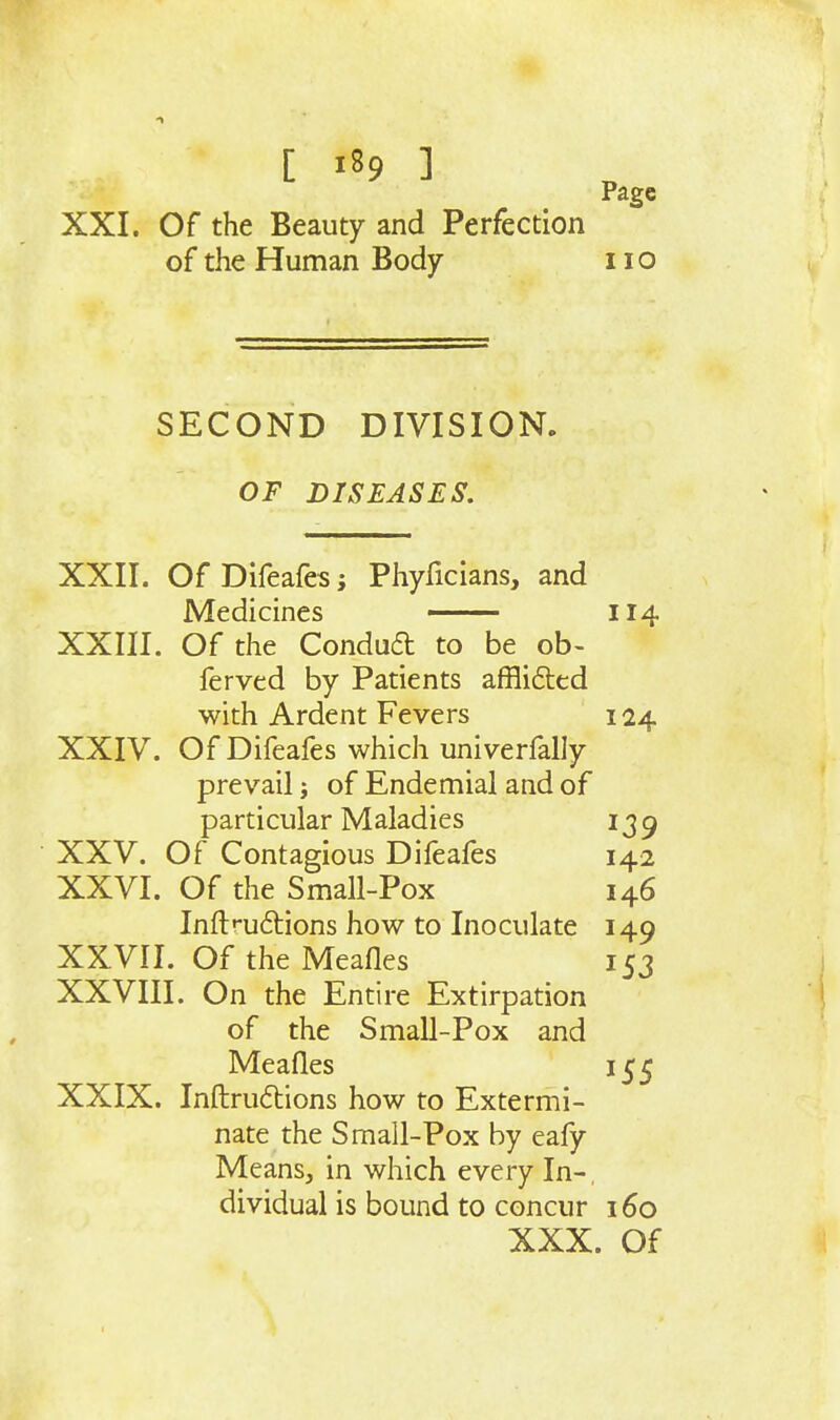 Page XXI. Of the Beauty and Perfection of the Human Body no SECOND DIVISION. OF DISEASES. XXII. Of Difeafes; Phyficians, and Medicines — 114 XXIII. Of the Condud to be ob- ferved by Patients afflifted with Ardent Fevers 124 XXIV. Of Difeafes which univerfally prevail j of Endemial and of particular Maladies 139 XXV. Of Contagious Difeafes 142 XXVI. Of the Small-Pox 146 Inftrnftions how to Inoculate 149 XXVII. Of the Meafles 153 XXVIII. On the Entire Extirpation of the Small-Pox and Meafles 155 XXIX. Inftrudbions how to Extermi- nate the Small-Pox by eafy Means, in which every In-, dividual is bound to concur 160