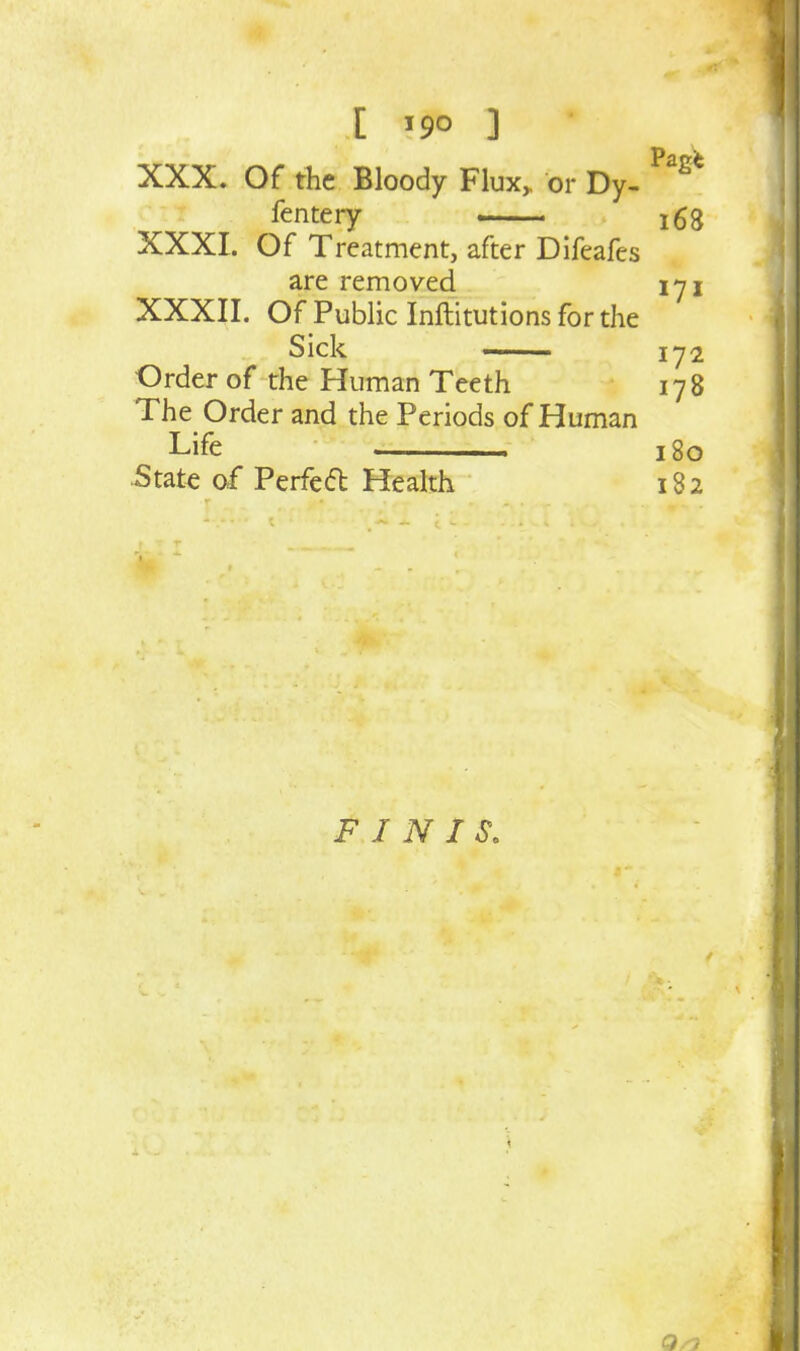 [ ] XXX. Of the Bloody Flux, or Dy- ^^^^ fentery i63 XXXI. Of Treatment, after Difeafes are removed lyj XXXII. Of Public Inftitutions for the Sick —— Order of the Human Teeth 178 The Order and the Periods of Human Life 180 5tate of Perfed Health 18 2 FINIS, 1