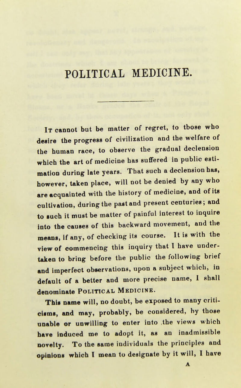 It cannot but be matter of regret, to those who desire the progress of civilization and the welfare of the human race, to observe the gradual declension which the art of medicine has suffered in public esti- mation during late years. That such a declension has, however, taken place, will not be denied by any who are acquainted with the history of medicine, and of its cultivation, during the past and present centuries; and to such it must be matter of painful interest to inquire Into the causes of this backward movement, and the means, if any, of checking its course. It is with the view of commencing this inquiry that I have under- taken to bring before the public the following brief and imperfect observations, upon a subject which, in default of a better and more precise name, I shall denominate Political Medicine. This name will, no doubt, be exposed to many criti- cisms, and may, probably, be considered, by those unable or unwilling to enter into .the views which have induced me to adopt it, as an inadmissible novelty. To the same individuals the principles and opinions which I mean to designate by it will, I have A