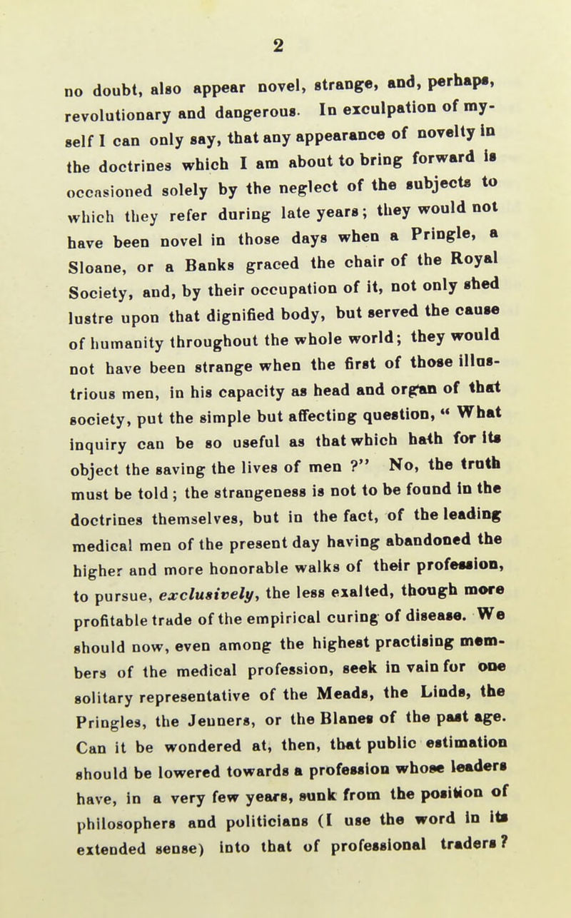 2 no doubt, also appear novel, strange, and, perhaps, revolutionary and dangerous. In exculpation of my- self I can only say, that any appearance of novelty In the doctrines which I am about to bring forward is occasioned solely by the neglect of the subjects to which they refer during late years; they would not have been novel in those days when a Pringle, a Sloane, or a Banks graced the chair of the Royal Society, and, by their occupation of it, not only shed lustre upon that dignified body, but served the cause of humanity throughout the whole world; they would not have been strange when the first of those illus- trious men, in his capacity as head and organ of that society, put the simple but affecting question,  What inquiry can be so useful as that which hath for Its object the saving the lives of men ? No, the truth must be told ; the strangeness is not to be found in the doctrines themselves, but in the fact, of the leading medical men of the present day having abandoned the higher and more honorable walks of their profession, to pursue, exclusively, the less exalted, though more profitable trade of the empirical curing of disease. We should now, even among the highest practising mem- bers of the medical profession, seek in vain for one solitary representative of the Meads, the Linds, the Pringles, the Jeuners, or the Blanes of the past age. Can it be wondered at, then, that public estimation should be lowered towards a profession whose leaders have, in a very few years, sunk from the position of philosophers and politicians (I use the word in its extended sense) into that of professional traders?