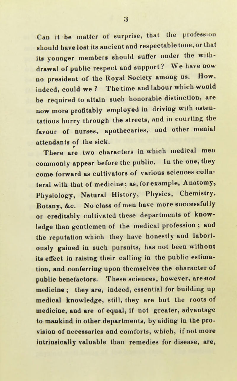 Can it be matter of surprise, that the profession should have lost its ancient and respectable tone, or that its younger members should suffer under the with- drawal of public respect and support? We have now no president of the Royal Society among us. How, indeed, could we ? The time and labour which would be required to attain such honorable distinction, are now more profitably employed iu driving with osten- tatious hurry through the streets, and in courting the favour of nurses, apothecaries, and other menial attendants of the sick. There are two characters in which medical men commonly appear before the public. In the one, they come forward as cultivators of various sciences colla- teral with that of medicine; as, for example, Anatomy, Physiology, Natural History, Physics, Chemistry, Botany, &c. No class of men have more successfully or creditably cultivated these departments of know- ledge than gentlemen of the medical profession ; and the reputation which they have honestly and labori- ously gained in such pursuits, has not been without its effect in raising their calling in the public estima- tion, and conferring upon themselves the character of public benefactors. These sciences, however, are not medicine ; they are, indeed, essential for building up medical knowledge, still, they are but the roots of medicine, and are of equal, if not greater, advantage to mankind in other departments, by aiding in the pro- vision of necessaries and comforts, which, if not more intrinsically valuable than remedies for disease, are,