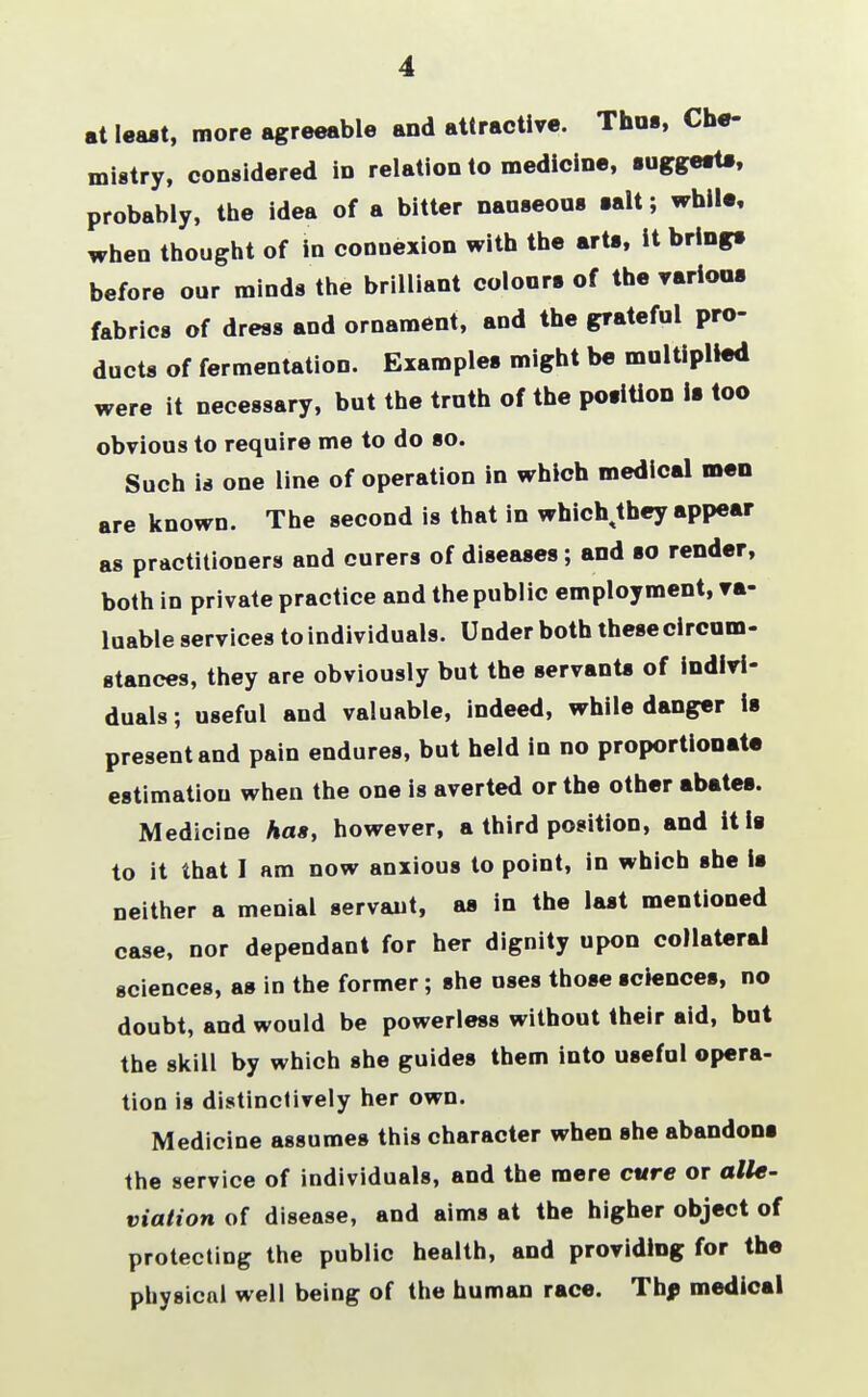 at least, more agreeable and attractive. Thus, Che- mistry, considered in relation to medicine, suggests, probably, the idea of a bitter nauseous salt; while, when thought of in connexion with the arts, it brings before our minds the brilliant colours of the various fabrics of dress and ornament, and the grateful pro- ducts of fermentation. Examples might be multiplied were it necessary, but the truth of the position is too obvious to require me to do so. Such is one line of operation in which medical men are known. The second is that in whichtthey appear as practitioners and curers of diseases; and so render, both in private practice and the public employment, va- luable services to individuals. Under both thesecircum- gtances, they are obviously but the servants of indivi- duals ; useful and valuable, indeed, while danger is present and pain endures, but held in no proportionate estimation when the one is averted or the other abates. Medicine has, however, a third position, and it is to it that I am now anxious to point, in which she is neither a menial servant, as in the last mentioned case, nor dependant for her dignity upon collateral sciences, as in the former; she uses those sciences, no doubt, and would be powerless without their aid, but the skill by which she guides them into useful opera- tion is distinctively her own. Medicine assumes this character when she abandons the service of individuals, and the mere cure or alle- viation of disease, and aims at the higher object of protecting the public health, and providing for the physical well being of the human race. The medical