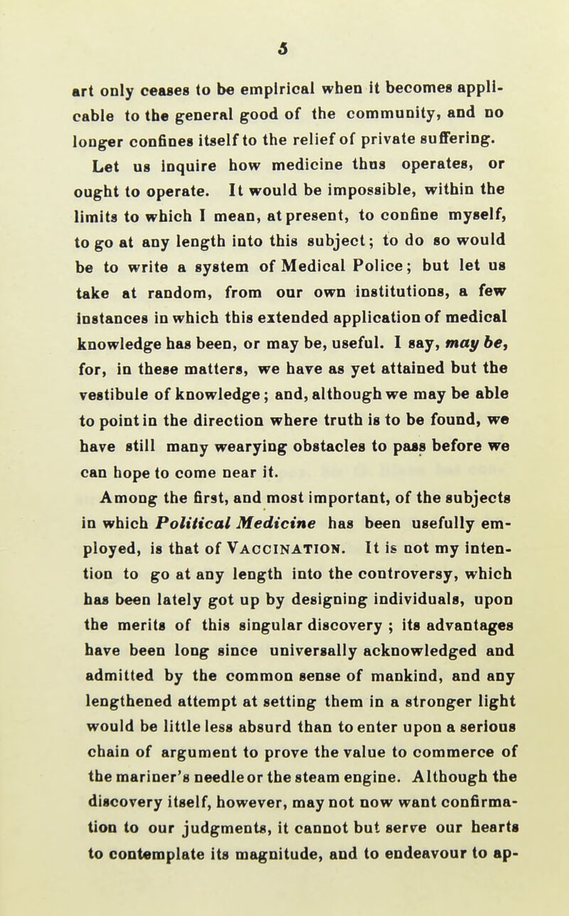 5 art only ceases to be empirical when it becomes appli- cable to the general good of the community, and no longer confines itself to the relief of private suffering. Let us Inquire how medicine thus operates, or ought to operate. It would be impossible, within the limits to which I mean, at present, to confine myself, to go at any length into this subject; to do so would be to write a system of Medical Police; but let us take at random, from our own institutions, a few instances in which this extended application of medical knowledge has been, or may be, useful. I say, may be, for, in these matters, we have as yet attained but the vestibule of knowledge; and, although we may be able to point in the direction where truth is to be found, we have still many wearying obstacles to pass before we can hope to come near it. Among the first, and most important, of the subjects in which Political Medicine has been usefully em- ployed, is that of Vaccination. It is not my inten- tion to go at any length into the controversy, which has been lately got up by designing individuals, upon the merits of this singular discovery ; its advantages have been long since universally acknowledged and admitted by the common sense of mankind, and any lengthened attempt at setting them in a stronger light would be little less absurd than to enter upon a serious chain of argument to prove the value to commerce of the mariner's needle or the steam engine. Although the discovery itself, however, may not now want confirma- tion to our judgments, it cannot but serve our hearts to contemplate its magnitude, and to endeavour to ap-