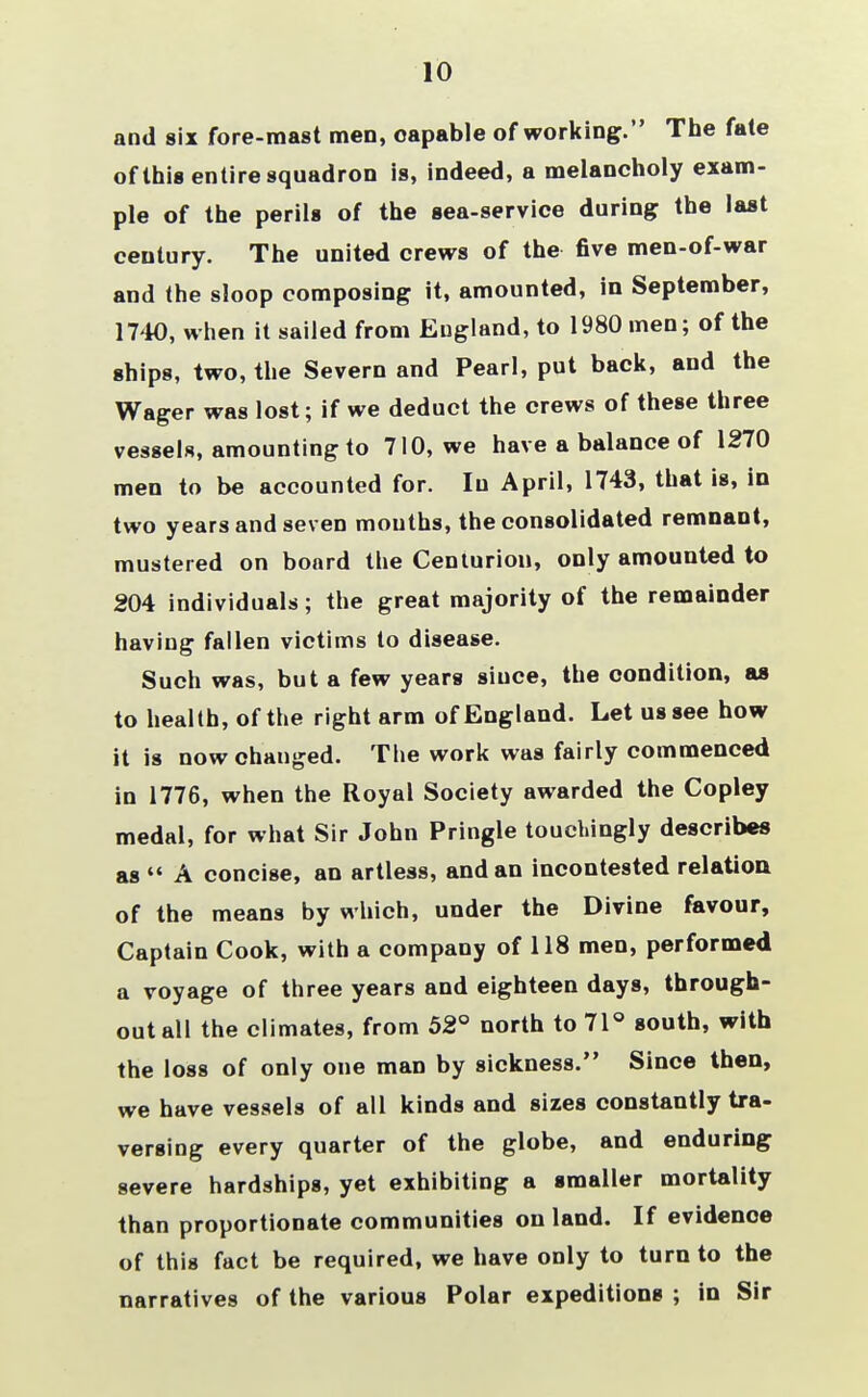 10 and six fore-mast men, capable of working. The fate of this entire squadron is, indeed, a melancholy exam- ple of the perils of the sea-service during the last century. The united crews of the five men-of-war and the sloop composing it, amounted, in September, 1740, when it sailed from England, to 1980 men; of the ships, two, the Severn and Pearl, put back, and the Wager was lost; if we deduct the crews of these three vessels, amounting to 710, we have a balance of 1270 men to be accounted for. Iu April, 1743, that is, in two years and seven mouths, the consolidated remnant, mustered on board the Centurion, only amounted to 204 individuals; the great majority of the remainder having fallen victims to disease. Such was, but a few years siuce, the condition, as to health, of the right arm of England. Let us see how it is now changed. The work was fairly commenced in 1776, when the Royal Society awarded the Copley medal, for what Sir John Pringle touchingly describes as  A concise, an artless, and an incontested relation of the means by which, under the Divine favour, Captain Cook, with a company of 118 men, performed a voyage of three years and eighteen days, through- out all the climates, from 52° north to 71° south, with the loss of only one man by sickness. Since then, we have vessels of all kinds and sizes constantly tra- versing every quarter of the globe, and enduring severe hardships, yet exhibiting a smaller mortality than proportionate communities on land. If evidenoe of this fact be required, we have only to turn to the narratives of the various Polar expeditions ; in Sir