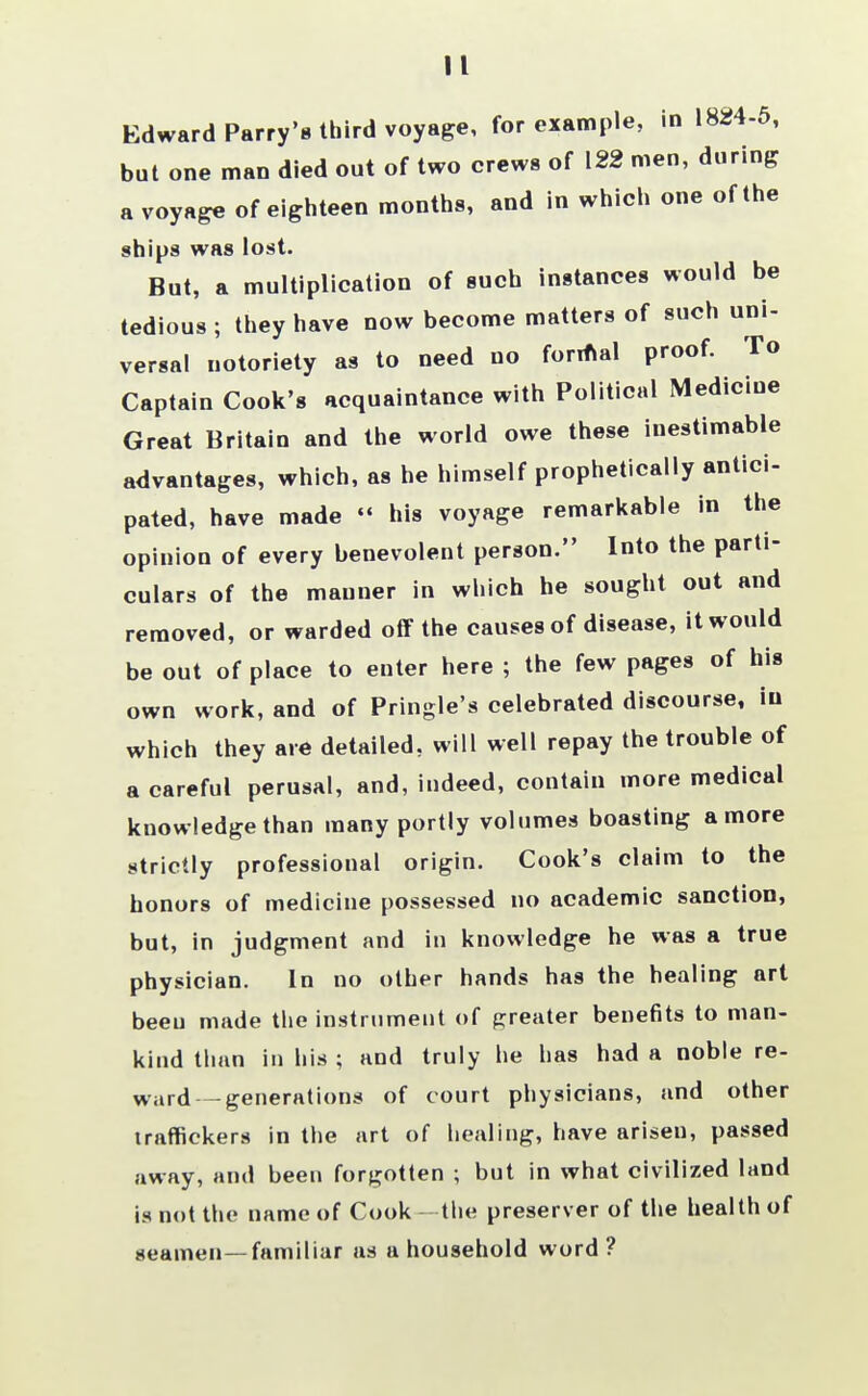 II Edward Parry's third voyage, for example, in 1824-5, but one man died out of two crews of 122 men, during a voyage of eighteen months, and in which one of the ships was lost. But, a multiplication of such instances would be tedious ; they have now become matters of such uni- versal notoriety as to need no formal proof. To Captain Cook's acquaintance with Political Medicine Great Britain and the world owe these inestimable advantages, which, as he himself prophetically antici- pated, have made « his voyage remarkable in the opinion of every benevolent person. Into the parti- culars of the manner in which he sought out and removed, or warded off the causes of disease, it would be out of place to enter here ; the few pages of his own work, and of Pringle's celebrated discourse, in which they are detailed, will well repay the trouble of a careful perusal, and, indeed, contain more medical knowledge than many portly volumes boasting a more strictly professional origin. Cook's claim to the honors of medicine possessed no academic sanction, but, in judgment and in knowledge he was a true physician. In no other hands has the healing art beeu made the instrument of greater benefits to man- kind than in his ; and truly he has had a noble re- ward— generations of court physicians, and other traffickers in the art of healing, have arisen, passed away, and been forgotten ; but in what civilized land is not the name of Cook —the preserver of the health of seamen—familiar as a household word?