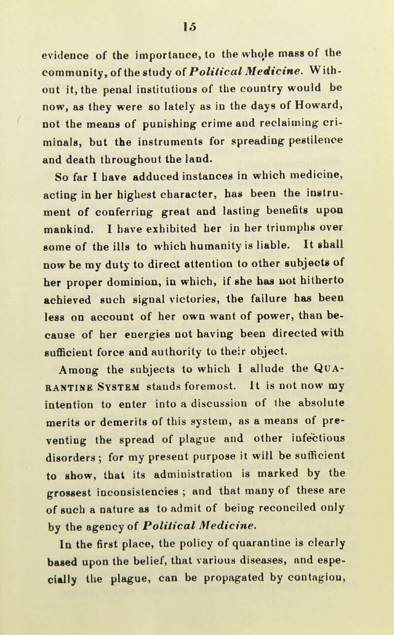 15 evidence of the importance, to the whoje mass of the community, of the study of Political Medicine. With- out it, the penal institutions of the country would be now, as they were so lately as in the days of Howard, not the means of punishing crime and reclaiming cri- minals, but the instruments for spreading pestilence and death throughout the land. So far I have adduced instances in which medicine, acting in her highest character, has been the instru- ment of conferring great and lasting benefits upon mankind. I have exhibited her in her triumphs over some of the ills to which humanity is liable. It shall now be my duty to direct attention to other subjects of her proper dominion, in which, if she has not hitherto achieved such signal victories, the failure has been less on account of her own want of power, than be- cause of her energies not having been directed with sufficient force and authority to their object. Among the subjects to which I allude the Qua- rantine System stands foremost. It is not now my intention to enter into a discussion of the absolute merits or demerits of this system, as a means of pre- venting the spread of plague and other infectious disorders ; for my present purpose it will be sufficient to show, that its administration is marked by the grossest inconsistencies ; and that many of these are of such a nature as to admit of being reconciled only by the agency of Political Medicine. In the first place, the policy of quarantine is clearly based upon the belief, that various diseases, and espe- cially the plague, can be propagated by contngiou,