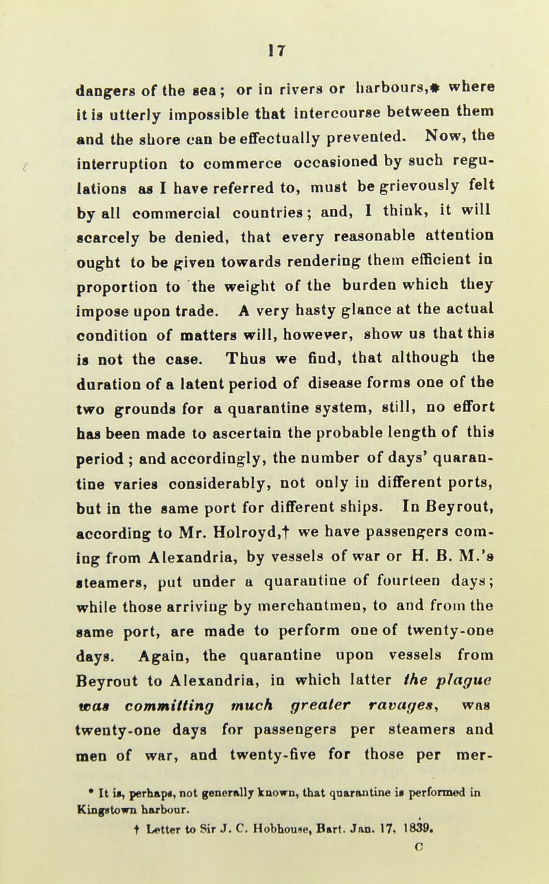 17 dangers of the sea; or in rivers or harbours,♦ where it is utterly impossible that intercourse between them and the shore can be effectually prevented. Now, the interruption to commerce occasioned by such regu- lations as I have referred to, must be grievously felt by all commercial countries; and, 1 think, it will scarcely be denied, that every reasonable attention ought to be given towards rendering them efficient in proportion to the weight of the burden which they impose upon trade. A very hasty glance at the actual condition of matters will, however, show us that this is not the case. Thus we find, that although the duration of a latent period of disease forms one of the two grounds for a quarantine system, still, no effort has been made to ascertain the probable length of this period ; and accordingly, the number of days' quaran- tine varies considerably, not only in different ports, but in the same port for different ships. In Beyrout, according to Mr. Holroyd.t we have passengers com- ing from Alexandria, by vessels of war or H. B. M.'a steamers, put under a quarantine of fourteen days; while those arriving by merchantmen, to and from the game port, are made to perform one of twenty-one days. Again, the quarantine upon vessels from Beyrout to Alexandria, in which latter the plague was committing much greater ravages, was twenty-one days for passengers per steamers and men of war, and twenty-five for those per mer- • It if, perhapi, not generally known, that quarantine i« performed in Kingxtown harbour. t Letter to Sir J. C. Hobhoune, Bart. Jan. 17, 1839. C