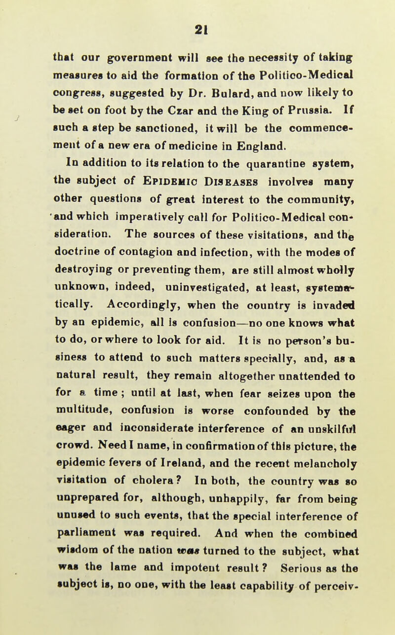 21 that our government will see the necessity of taking measures to aid the formation of the Politico-Medical congress, suggested by Dr. Bulard, and now likely to be set on foot by the Czar and the King of Prussia. If such a step be sanctioned, it will be the commence- ment of a new era of medicine in England. In addition to its relation to the quarantine system, the subject of Epidemic Diseases involves many other questions of great interest to the community, and which imperatively call for Politico-Medical con- sideration. The sources of these visitations, and the doctrine of contagion and infection, with the modes of destroying or preventing them, are still almost wholly unknown, indeed, uninvestigated, at least, systema- tically. Accordingly, when the oountry is invaded by an epidemic, all is confusion—no one knows what to do, or where to look for aid. It is no person's bu- siness to attend to such matters specially, and, as a natural result, they remain altogether unattended to for a time ; until at last, when fear seizes upon the multitude, confusion is worse confounded by the eager and inconsiderate interference of an unskilful crowd. Need I name, in confirmation of this picture, the epidemic fevers of Ireland, and the recent melancholy visitation of cholera? In both, the country was so unprepared for, although, unhappily, far from being unused to such events, that the special interference of parliament was required. And when the combined wisdom of the nation was turned to the subject, what was the lame and impotent result ? Serious as the subject is, no one, with the least capability of perceiv-