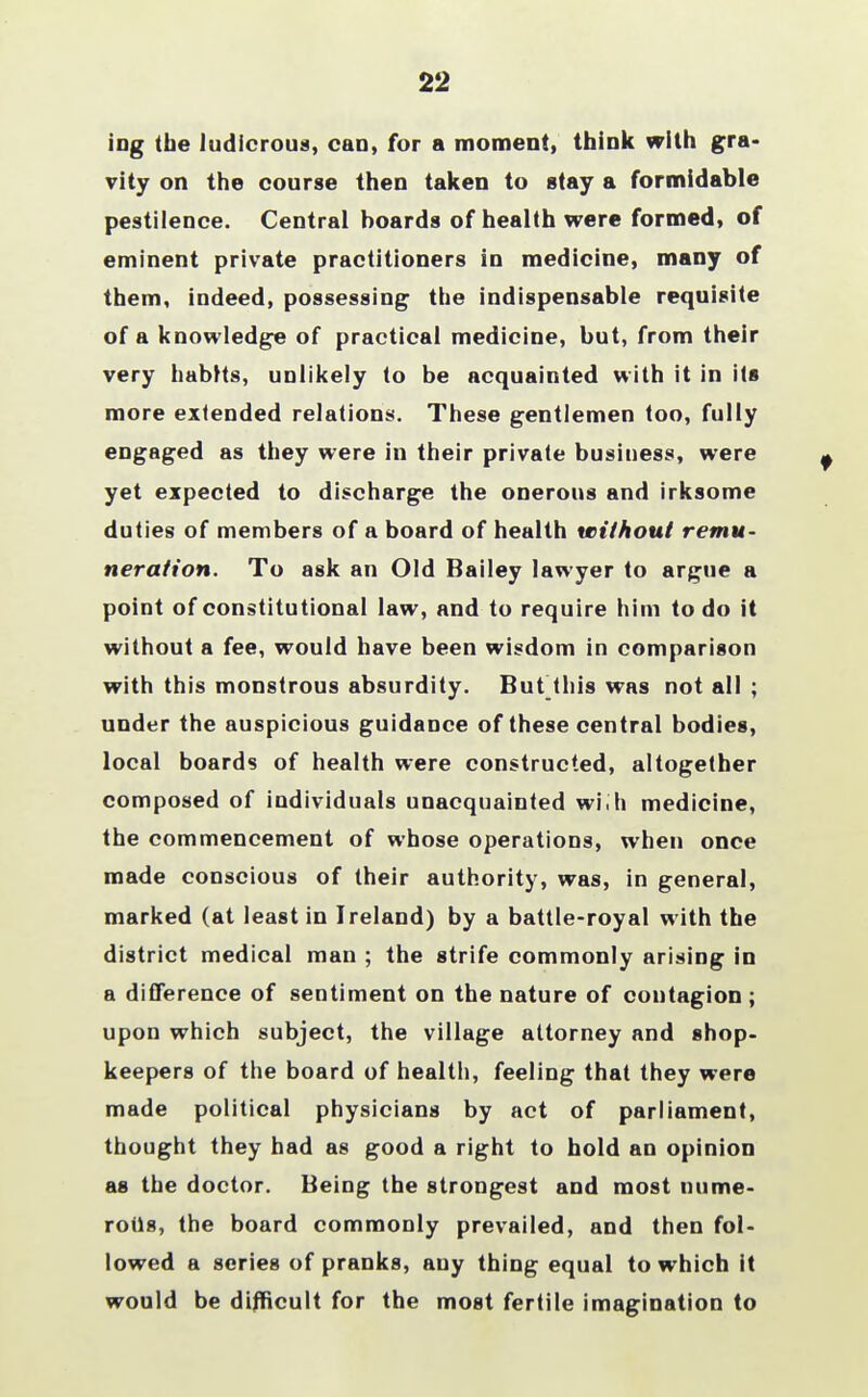 22 ing (he ludicrous, can, for a moment, think with gra- vity on the course then taken to stay a formidable pestilence. Central boards of health were formed, of eminent private practitioners in medicine, many of them, indeed, possessing the indispensable requisite of a knowledge of practical medicine, but, from their very habits, unlikely to be acquainted with it in its more extended relations. These gentlemen too, fully engaged as they were in their private business, were yet expected to discharge the onerous and irksome duties of members of a board of health without remu- neration. To ask an Old Bailey lawyer to argue a point of constitutional law, and to require him to do it without a fee, would have been wisdom in comparison with this monstrous absurdity. Hut this was not all ; under the auspicious guidance of these central bodies, local boards of health were constructed, altogether composed of individuals unacquainted with medicine, the commencement of whose operations, when once made conscious of their authority, was, in general, marked (at least in Ireland) by a battle-royal with the district medical man ; the strife commonly arising in a difference of sentiment on the nature of contagion ; upon which subject, the village attorney and shop- keepers of the board of health, feeling that they were made political physicians by act of parliament, thought they had as good a right to hold an opinion as the doctor. Being the strongest and most nume- rous, the board commonly prevailed, and then fol- lowed a series of pranks, auy thing equal to which it would be difficult for the most fertile imagination to