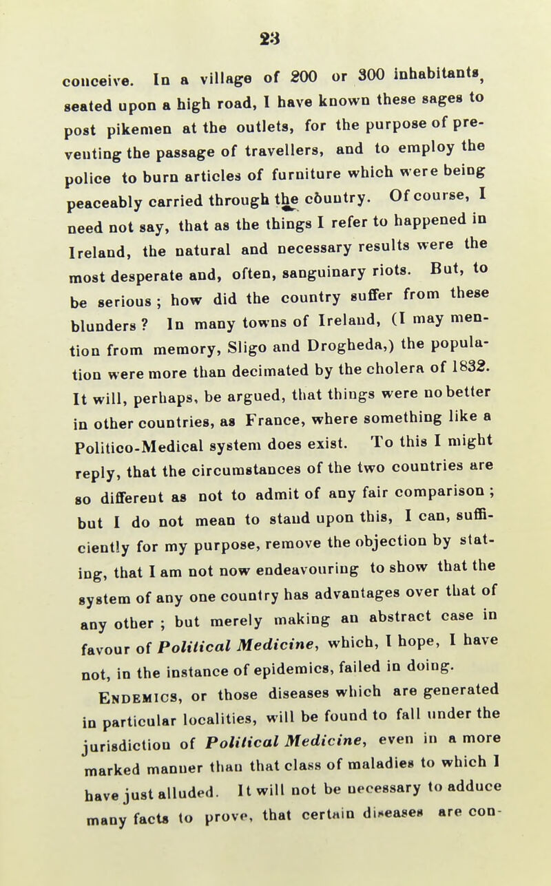 23 conceive. In a village of 200 or 300 inhabitant*, seated upon a high road, I have known these sages to post pikemen at the outlets, for the purpose of pre- venting the passage of travellers, and to employ the police to burn articles of furniture which were being peaceably carried through the c6uutry. Of course, I need not say, that as the things I refer to happened in Ireland, the natural and necessary results were the most desperate and, often, sanguinary riots. But, to be serious ; how did the country suffer from these blunders ? In many towns of Ireland, (I may men- tion from memory, Sligo and Drogheda,) the popula- tion were more than decimated by the cholera of 1832. It will, perhaps, be argued, that things were no better in other countries, as France, where something like a Politico-Medical system does exist. To this I might reply, that the circumstances of the two countries are so different as not to admit of any fair comparison ; but I do not mean to stand upon this, I can, suffi- ciently for my purpose, remove the objection by stat- ing, that I am not now endeavouring to show that the system of any one country has advantages over that of any other ; but merely making an abstract case in favour of Political Medicine, which, I hope, I have not, in the instance of epidemics, failed in doing. Endemics, or those diseases which are generated in particular localities, will be found to fall under the jurisdiction of Political Medicine, even in a more marked manner thau that class of maladies to which 1 have just alluded. It will not be necessary to adduce many facts to prove, that certain diseases are con-