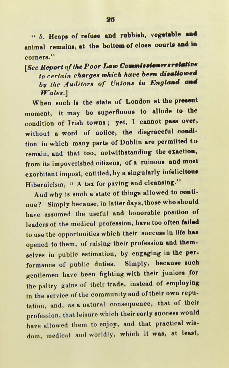 44 5. Heaps of refuse and rubbish, vegetable and animal remains, at the bottom of close courts and In comers. [See Report of the Poor Law Commissioners rslmtive to certain charge* which have been disaliowed by the Auditors of Unions in England and Wales.] When such is the state of Loudon at the present moment, it may be superfluous to allude to the condition of Irish towns; yet, I cannot pass over, without a word of notice, the disgraceful condi- tion in which many parts of Dublin are permitted to remain, and that too, notwithstanding the exaction, from its impoverished citizens, of a ruinous and most exorbitant impost, entitled, by a singularly infelicitous Hibernicism,  A tax for paving and cleansing. And why is such a state of things allowed to conti- nue ? Simply because, in latter days, those who should have assumed the useful and honorable position of leaders of the medical profession, have too often failed to use the opportunities which their success in life has opened to them, of raising their profession and them- selves in public estimation, by engaging in the per- formance of public duties. Simply, because such gentlemen have been fighting with their juniors for the paltry gains of their trade, instead of employing in the service of the community and of their own repu- tation, and, as a natural consequence, that of their profession, that leisure which their early success would have allowed them to enjoy, and that practical wis- dom, medical and worldly, which it was, at least,