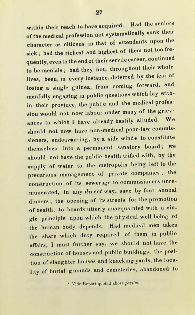 27 within their reach to have acquired. Had the seniors of the medical profession not systematically sunk their character as citizens in that of attendants upon the sick; had the richest and highest of them not too fre- quently,evento the endof their servilecareer, continued to be menials; had they not, throughout their whole lives, been, in every instance, deterred by the fear of losing a single guinea, from coming forward, and manfully engaging in public questions which lay with- in their province, the public and the medical profes- sion would not now labour under many of the griev- ances to which I have already hastily alluded. We should not now have non-medical poor-law commis- sioners, endeavouring, by a side wind* to constitute themselves into a permanent sanatory board; we should not have the public health trifled with, by the supply of water to the metropolis being left to the precarious management of private companies; the construction of its sewerage to commissioners unre- munerated, in any direct way, save by four annual dinners ; the opening of its streets for the promotion of health, to boards utterly unacquainted with a sin- gle principle upon which the physical well being of the human body depends. Had medical men taken the share which duty required of them in public affairs, I must further say, we should not have the construction of houses and public buildings, the posi- tion of slaughter houses and knacking yards, the loca- lity of burial grounds and cemeteries, abandoned to • Vide Report quoted above passim.