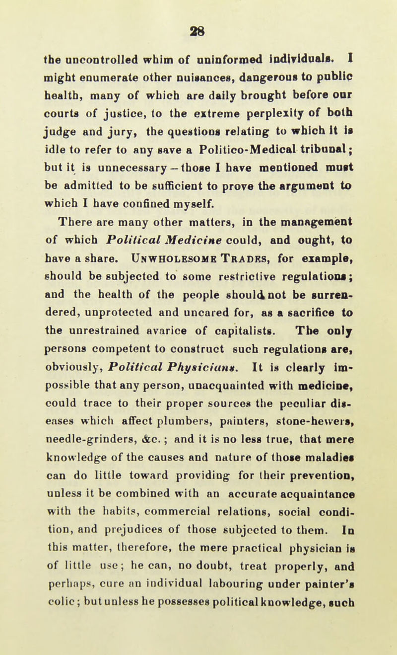 28 the uncontrolled whim of uninformed individuals. I might enumerate other nuisances, dangerous to public health, many of which are daily brought before our courts of justice, to the extreme perplexity of both judge and jury, the questions relating to which it is idle to refer to any save a Politico-Medical tribunal; but it is unnecessary— those I have mentioned mutt be admitted to be sufficient to prove the argument to which I have confined myself. There are many other matters, in the management of which Political Medicine could, and ought, to have a share. Unwholesome Trades, for example, should be subjected to some restrictive regulations; and the health of the people should not be surren- dered, unprotected and uncared for, as a sacrifice to the unrestrained avarice of capitalists. Tbe only persons competent to construct such regulations are, obviously, Political Physician*. It is clearly im- possible that any person, unacquainted with medicine, could trace to their proper sources the peculiar dis- eases which affect plumbers, painters, stone-hewers, needle-grinders, &c.; and it is no less true, that mere knowledge of the causes and nature of those maladies can do little toward providing for their prevention, unless it be combined with an accurate acquaintance with the habits, commercial relations, social condi- tion, and prejudices of those subjected to them. In this matter, therefore, the mere practical physician is of little use; he can, no doubt, treat properly, and perhaps, cure an individual labouring under painter's colic; but unless he possesses political knowledge, such
