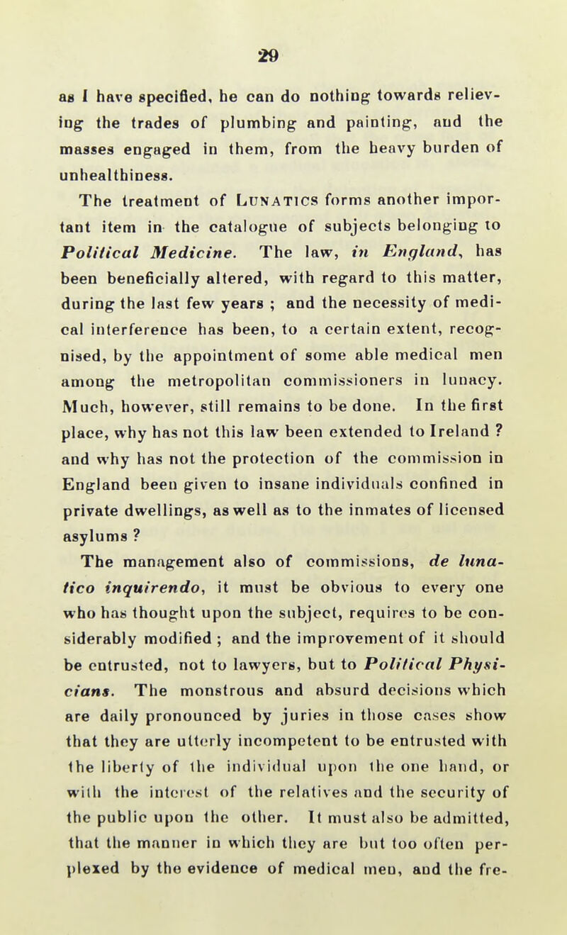 29 aa I have specified, he can do nothing towards reliev- ing the trades of plumbing and painting, and the masses engaged in them, from the heavy burden of unhealthiness. The treatment of Lunatics forms another impor- tant item in the catalogue of subjects belonging to Political Medicine. The law, in England, has been beneficially altered, with regard to this matter, during the last few years ; and the necessity of medi- cal interference has been, to a certain extent, recog- nised, by the appointment of some able medical men among the metropolitan commissioners in lunacy. Much, however, still remains to be done. In the first place, why has not this law been extended to Ireland ? and why has not the protection of the commission in England been given to insane individuals confined in private dwellings, as well as to the inmates of licensed asylums ? The management also of commissions, de luna- tico inquirendo, it must be obvious to every one who has thought upon the subject, requires to be con- siderably modified ; and the improvement of it should be entrusted, not to lawyers, but to Political Physi- cians. The monstrous and absurd decisions which are daily pronounced by juries in those cases show that they are utterly incompetent to be entrusted with the liberty of Ihe individual upon the one hand, or with the interest of the relatives and the security of the public upon the other. It must also be admitted, that the manner in which they are but too often per- plexed by the evidence of medical men, and the fre-