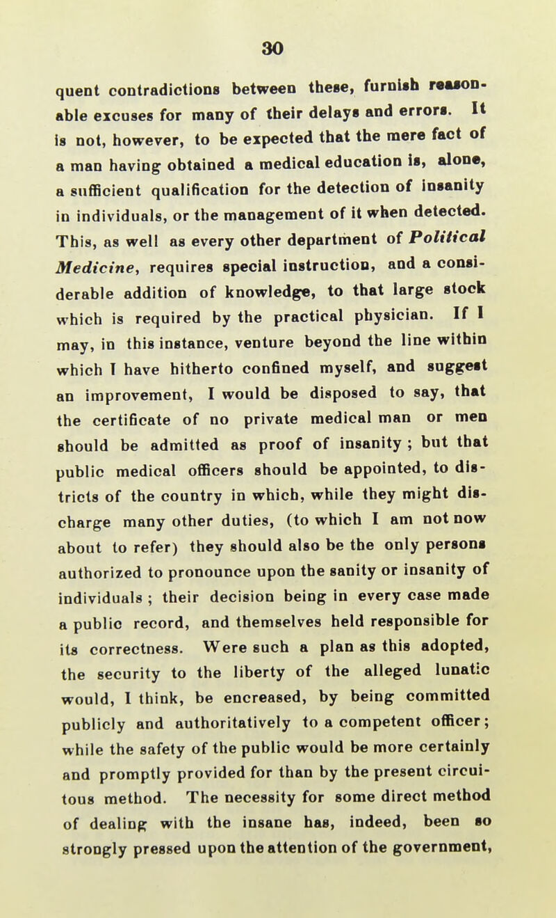 30 quent contradictions between these, furnish reason- able excuses for many of their delays and errors. It is not, however, to be expected that the mere fact of a man having obtained a medical education is, alone, a sufficient qualification for the detection of insanity in individuals, or the management of it when detected. This, as well as every other department of Political Medicine, requires special instruction, and a consi- derable addition of knowledge, to that large stock which is required by the practical physician. If I may, in this instance, venture beyond the line within which T have hitherto confined myself, and suggest an improvement, I would be disposed to say, that the certificate of no private medical man or men should be admitted as proof of insanity ; but that public medical officers should be appointed, to dis- tricts of the country in which, while they might dis- charge many other duties, (to which I am not now about to refer) they should also be the only persons authorized to pronounce upon the sanity or insanity of individuals ; their decision being in every case made a public record, and themselves held responsible for its correctness. Were such a plan as this adopted, the security to the liberty of the alleged lunatic would, 1 think, be encreased, by being committed publicly and authoritatively to a competent officer; while the safety of the public would be more certainly and promptly provided for than by the present circui- tous method. The necessity for some direct method of dealing with the insane has, indeed, been so strongly pressed upon the attention of the government,