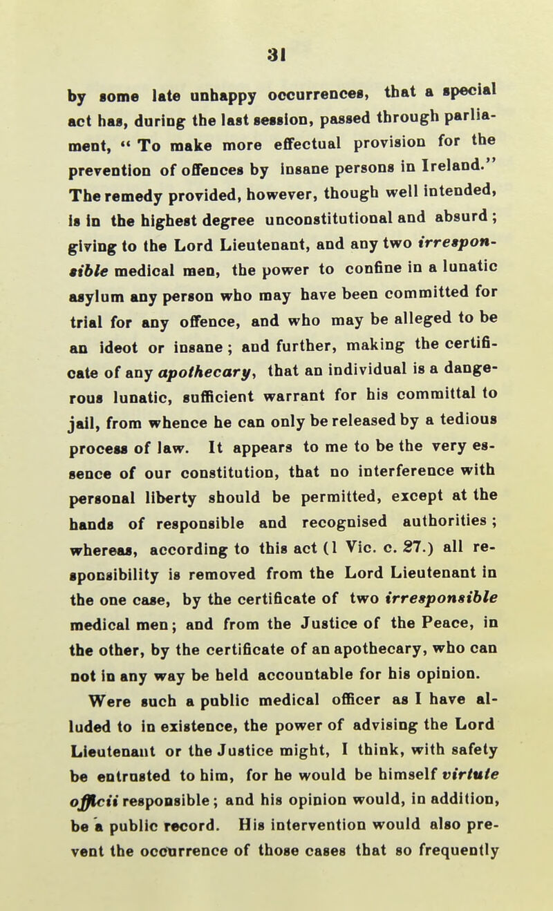 31 by some late unhappy occurrences, that a special act has, during the last session, passed through parlia- ment,  To make more effectual provision for the prevention of offences by insane persons in Ireland. The remedy provided, however, though well intended, is in the highest degree unconstitutional and absurd ; giving to the Lord Lieutenant, and any two irrespon- sible medical men, the power to confine in a lunatic asylum any person who may have been committed for trial for any offence, and who may be alleged to be an ideot or insane; and further, making the certifi- cate of any apothecary, that an individual is a dange- rous lunatic, sufficient warrant for his committal to jail, from whence he can only be released by a tedious process of law. It appears to me to be the very es- sence of our constitution, that no interference with personal liberty should be permitted, except at the hands of responsible and recognised authorities; whereas, according to this act (1 Vic. c. 27.) all re- sponsibility is removed from the Lord Lieutenant in the one case, by the certificate of two irresponsible medical men; and from the Justice of the Peace, in the other, by the certificate of an apothecary, who can not in any way be held accountable for his opinion. Were such a public medical officer as I have al- luded to in existence, the power of advising the Lord Lieutenant or the Justice might, I think, with safety be entrusted to him, for he would be himself virtuie officii responsible; and his opinion would, in addition, be a public record. His intervention would also pre- vent the occurrence of those cases that so frequently