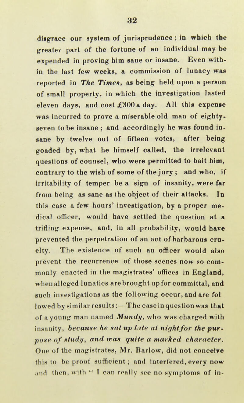 32 disgrace our system of jurisprudence ; in which the greater part of the fortune of an individual may be expended in proving him sane or insane. Even with- in the last few weeks, a commission of lunacy was reported in The Timet, as being held upon a person of small property, in which the investigation lasted eleven days, and cost £300a day. All this expense was incurred to prove a miserable old man of eighty- geven to be insane ; and accordingly he was found in- sane by twelve out of fifteen votes, after being goaded by, what he himself called, the irrelevant questions of counsel, who were permitted to bait him, contrary to the wish of some of the jury ; and who, if irritability of temper be a sign of insanity, were far from being as sane as (he object of their attacks. In this case a few hours' investigation, by a proper me- dical officer, would have settled the question at a trifling expense, and, in all probability, would have prevented the perpetration of an act of barbarous cru- elty. The existence of such an officer would also prevent the recurrence of those scenes now so com- monly enacted in the magistrates' offices in England, whenalleged lunatics arebrought upfor committal, and such investigations as the following occur, and are fol lowed by similar results:—The case in question was that of a young man named Mundy, who was charged with insanity, because he sat up late at night for the pur- pose of stud//, and was quite a marked character. One of the magistrates, Mr. Barlow, did not conceive this to be proof sufficient; and interfered, every now and then, with  I can really see no symptoms of in-